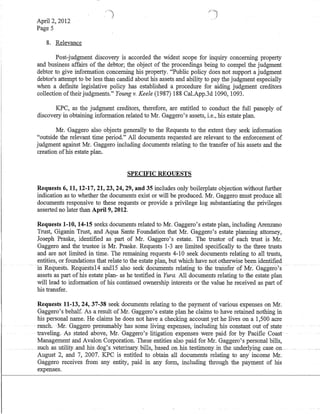 April 2, 2012
Page 5
8. Relevance
Post-judgment discovery is accorded the widest scope for inquiry concerning property
and business affairs of the debtor; the object of the proceedings being to compel the judgment
debtor to give information concerning his property. "Public policy does not support a judgment
debtor's attempt to be less than candid about his assets and ability to pay the judgment especially
when a defInite legislative policy has established a procedure for aiding judgment creditors
collection oftheir judgments." Young v. Keele (1987) 188 CaLApp.3d 1090, 1093.
KPC, as the judgment creditors, therefore, are entitled to conduct the full panoply of
discovery in obtaining information related to Mr. Gaggero's assets, i.e., his estate plan.
Mr. Gaggero also objects generally to the Requests to the extent they seek information
"outside the relevant time period." All documents requested are relevant to the enforcement of
judgment against Mr. Gaggero including documents relating to the transfer of his assets 'and the
creation ofhis estate plan.
SPECIFIC REQUESTS
Requests 6, 11, 12-17,21,23,24,29, and 35 includes only boilerplate objection without further
indication as to whether the documents exist or will be produced. Mr. Gaggero must produce all
documents responsive to these requests or provide a privilege log substantiating the privileges
asserted no later than April 9, 2012.
Requests 1-10,14-15 seeks documents related to Mr. Gaggero's estate plan, including Arenzano
Trust, Giganin Trust, and Aqua Sante Foundation that Mr. Gaggero's estate planning attorney,
Joseph Praske, identifIed as part of Mr. Gaggero's estate. The trustor of each trust is Mr.
Gaggero and the trustee is Mr. Praske. Requests 1-3 are limited specifIcally to the three trusts
and are not limited in time. The remaining requests 4-10 seek documents relating to all trusts,
entities, or foundations that relate to the estate plan, but which have not otherwise been identifIed
iriRequests: Requests14 aridl) also seek documents relating -tOilietrallster ot Mr~-(}aggero's
assets as part of his estate plan- as he testified in Yura. All documents relating to the estate plan
will lead to information of his continued ownership interests or the value he received as part of
his transfer.
Requests 11-13,24,37-38 seek documents relating to the payment of various expenses on Mr.
Gaggero's behalf. As a result of Mr. Gaggero's estate plan he claims to have retained nothing in
his personal name. He claims he does not have a checking account yet he lives on a 1,500 acre
-- ranch. --Mr;-Gaggeropresumablyhas some -living~expenses,-inc1udinghis constant out of state-
traveling. As stated above, Mr; Gaggero's litigation expenses were paid for by PacifIc Coast
Management and Avalon Corporation. These entities also paid for Mr. Gaggero's personal bills,
such asutility._andJris_ dog's~v.eterinary~bills,basecLoll-his_testimouyinthe_underlying case on _
August 2, and 7, 2007. KPC is entitled to obtain all documents relating to any'income Mr.
Gaggero receives from any entity, paid in any form, inGluding through the payment of his
expenses.
 