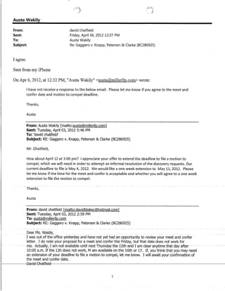 Austa Wakily
From:
Sent:
To:
david chatfield
Friday, April 06, 2012 12:37 PM
Austa Wakily
Subject: Re: Gaggero v. Knapp, Petersen & Clarke (BC286925)
I agree.
Sent from my iPhone
On Apr 6, 2012, at 12:32 PM, "Austa Wakily" <austa@millerllp.com>wrote:
I have not receive a response to the below email. Please let me know if you agree to the meet and
confer date and motion to compel deadline.
Thanks}
Austa
From: Austa Wakily [mailto:austa@millerllp.com]
Sent: Tuesday, April 03, 2012 5:46 PM
To: 'david chatfield'
Subject: RE: Gaggero v. Knapp, Petersen & Clarke (8C286925)
Mr. Chatfield,
How about April 12 at 3:00 pm? I appreciate your offer to extend the deadline to file a motion to
compel, which we will need in order to attempt an informal resolution of the discovery requests. Our
current deadline to file is May 4, 2012. We would like a one week extension to May 11, 2012. Please
let me know if the time for the meet and confer is acceptable and whether you will agree to a one week
extension to file the motion to compel.
Austa
From: david chatfield [mailto:davidblakec@hotmail.com]
Sent: Tuesday, April 03, 2012 2:58PM
To: austa@millerllp.com
Subject: RE: Gaggero v. Knapp, Petersen & Clarke (8C286925)
Dear_M$. Wakily, _ __
I was out of the office yesterday and have not yet had an opportunity to review your meet and confer
letter. I do note your proposal for a meet and confer this Friday, but that date does not work for
--- me. Acttlally,-I-amnotavaiiable-tintil-next"Fhtlrsday-the-1-2.th-and-I-am-clear-anytime-that-day-after
10:00 a.m. If the 12h does not work, M am available on the 16th or 17. If, you think that you may need
an extension ofyour deadline to file a motion tocompelj let me know. I will await your confirmation of
the meet and confer date.
1-------8aviE~€Aa1fieIEl~--~~------------~------------------
1
 