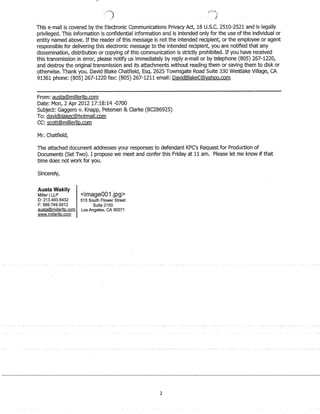 This e-mail is covered by the Electronic Communications Privacy Act, 18 U.S.c. 2.510-2.52.1 and is legally
privileged. This information is confidential information and is intended only for the use of the individual or
entity named above. If the reader of this message is not the intended recipient, or the employee or agent
responsible for delivering this electronic message to the intended recipient, you are notified that any
dissemination, distribution or copying of this communication is strictly prohibited. If you have received
this transmission in error, please notify us immediately by reply e-mail or by telephone (805) 2.67-12.2.0,
and destroy the original transmission and its attachments without reading them or saving them to disk or
otherwise. Thank you. David Blake Chatfield, Esq. 2.62.5 Townsgate Road Suite 330 Westlake Village, CA
91361 phone: (805) 2.67-12.2.0 fax: (805) 2.67-12.11 email: DavidBlakeC@yahoo.com
From: austa@millerllp.com
Date: Mon, 2. Apr 2.012. 17:18:14 -0700
Subject: Gaggero v. Knapp, Petersen  Clarke (BC2.8692.5)
To: davidblakec@hotmail.com
CC: scott@millerllp.com
Mr. Chatfield,
The attached document addresses your responses to defendant KPC's Request for Production of
Documents (Set Two). I propose we meet and confer this Friday at 11 am. Please let me know if that
time does not work for you.
Sincerely,
Austa Wakily
Miller ILLP
D: 213.493.6432
F: 888.749.5812
austa@milierllp.com
www.millerlip.com
image001.jpg
515 South Flower Street
Suite 2150
Los Angeles, CA 90071
2
 