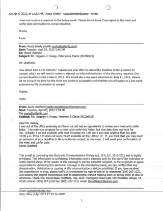 Fl,,/
On Apr 6, 2012, at 12:32 PM, Austa Wakily austa@millerllp.com wrote:
I have not receive a response to the below email.· Please let me know if you agree to the meet and
confer date and motion to compel deadline.
i Thanks,
Austa
From: Austa Wakily [mailto:austa@millerllp.com]
Sent: Tuesday, April 03, 2012 5:46 PM
To: 'david chatfield'
Subject: RE: Gaggero v. Knapp, Petersen  Clarke (BC286925)
Mr. Chatfield,
How about April 12 at 3:00 pm? I appreciate your offer to extend the deadline to file a motion to
compel, which we will need in order to attempt an informal resolution of the discovery requests. Our
current deadline to file is May 4, 2012. We would like a one week extension to May 11, 2012. Please
let me know if the time for the meet and confer is acceptable and whether you will agree to a one week
extension to file the motion to compel.
Thanks,
Austa
From: david chatfield [mailto:davidblakec@hotmail.com]
Sent: Tuesday, April 03, 2012 2:58 PM
To: austa@millerllp.com
Subject: RE: Gaggero v. Knapp, Petersen  Clarke (BC286925)
Dear Ms. Wakily,
I was out of the office yesterday and have not yet had an opportunity to review your meet and confer
letter. I do note your proposal for a meet and confer this Friday, but that date does not work for
me. Actually, I am not available until next Thursday the 12th and I am clear anytime that day after
10:00 a;in~ If the 12haoesnot Wbrk;fV1amaVaila5Ie.onthe 16tfl-of 17~··If; yoU ttiiliRtnatyou· mayheea
an extension of your deadline to file a motion to compel, let me know. I will await your confirmation of
the meet and confer date.
David Chatfield
This e-mail is covered bythe Electronic Communications Privacy Act, 18 U;S.C. 2510-2521 and is legally
privileged. This information is confidential information and is intended only for the use of the individual or
entity named above. If the reader of this message is not the intended recipient, or the employee or agent
.responsible for.delivering .this_electronicmessageto.tbeintendedxecipient,_youare. notified.tbatanY'
dissemination, distribution or copying of thi?c().IllI11l.Jlliqltionisstrict:IYJ)rQbll:Jitecj.Jfyouhaver~ceived
this transmission in error, please notify us immediately by reply e-mail or by telephone (805) 267-1220,
and destroy the original transmission and its attachments without reading them or saving them to disk or
_. otherwise. 'Fhank-you.Davicl-BlakeGhatfielcl,Esq.262·5TowFlsgate-Roacl-Suite338-Westlake·Village,GA
91361 phone: (805) 267-1220 fax: (805) 267-1211 email: DavidBlakeC@yahoo.com
1-------FFGmi.-ol:lstil@mj.!J@rU!hCoGRl
Date: Mon, 2 Apr 2012 17:18:14 -0700
2
 