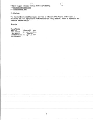(:)
Subject: Gaggero v. Knapp, Petersen  Clarke (8C286925)
To: davidblakec@hotmail.com
CC: scott@millerllp.com
Mr. Chatfield,
('.,J
The attached document addresses your responses to defendant KPC's Request for Production of
Documents (Set Two). I propose we meet and confer this Friday at 11 am. Please let me know if that
time does not work for you.
Sincerely,
Austa Wakily
Miller ILLP
D: 213.493.6432
F: 888.749.5812
austa@millerllp.com
www.millerllp.com
image001.jpg
515 South Flower Street
Suite 2150
Los Angeles, CA 90071
3
 