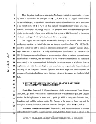 0..
....I
....I
0::
W
....I
.....1
~
1
2
3
4
5
6
7
8
9
10
11
12
13
14
15
16
17
)
Here, the critical timeframe in ascertaining Mr. Gaggero's assets is approximately 15 years
ago when he implemented the estate plan. (Id. ~~ 13, 20, Exh. J, N). Mr. Gaggero seeks to curtail
the scope ofdiscovery to assets in his personal name after the entry ofjudgment and in some cases
to his current assets. (rd. ~~ 9-10, G, H). This is plainly wrong and contrary to case law. Troy v.
Superior Court (1986) 186 Cal.App.3d 1006, 1114 Gudgment debtor required to answer questions
relating to the transfer of any assets within the last 10 years). KPC is entitled to documents
relating to Mr. Gaggero's estate plan implemented over 15 years ago.
Mr. Gaggero has also objected to documents relating to his business entities and his
employment asserting a myriad of boilerplate and improper objections. (DecL AW ~ 10, Exh. H).
Case law is clear that KPC is entitled to information relating to Mr. Gaggero'sbusiness affairs.
Troy, supra 186 Cal.App.3d at 1114 citing Martin-Trigona v. Gouletas (7th Cir. 1980) 634 F.2d
354, 360 Gudgment debtor is obligated to answer questions relating to partners, co-shareholders,
co-officers and co-directors, and the contents of a will could reveal the existence and location of
assets owned by the judgment debtor). Additionally, documents relating to a judgment debtor's
employment records for the preceding five years are relevant and proper inquiry for post-judgment
discovery. Id. Mr. Gaggero's continued objections and refusal to provide these documents on
grounds of Constitutional right to privacy, third party privacy, or irrelevance are clearly be in bad
18 faith.
19
20
21
22
23
24
25
B. KPC'S REQUESTS SEEK DOCUMENTS THAT WILL AID IN THE
ENFORCEMENT OF THEIR JUDGMENT
Estate Plan: Requests 1-6, 15 seek documents relating to the Arenzano Trust, Giganin
Trust, and Aqua Sante Foundation and all entities or assets within the estate plan. Mr. Gaggero
testified that he implemented an estate plan 15 years ago which is comprised of the two trusts,
foundation, and multiple business entities. Mr. Gaggero is the trustor of these trusts and the
26 manager ofthe trusts,foundation, and assets within the estate plan. (Decl. AW ~·13, Exh. J).
27
Trusts and Foundations Generally: Requests 7-10 seek documents relating to all trusts
+-----------..____1- or foundations in which Mr Gaggero may have assets, hut which he may....assert is not part of the
28
-8-
MOTION TO CO:tv1PEL POST JUDGMENT REQUEST FOR PRODUCTION OF DOCUMENTS
 