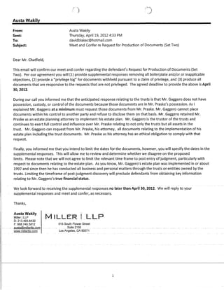 Austa Wakily
From:
Sent:
To:
Subject:
Dear Mr. Chatfield,
()
Austa Wakily
Thursday, April 19, 2012 4:33 PM
davidblakec@hotmail.com
Meet and Confer re Request for Production of Documents (Set Two)
This email will confirm our meet and confer regarding the defendant's Request for Production of Documents (Set
Two). Per our agreement you will (1) provide supplemental responses removing all boilerplate and/or or inapplicable
objections, (2) provide a privilege log for documents withheld pursuant to a claim of privilege, and (3) produce all
documents that are responsive to the requests that are not privileged. The agreed deadline to provide the above is April
30,2012.
During our call you informed me that the anticipated response relating to the trusts is that Mr. Gaggero does not have
possession, custody, or control of the documents because those documents are in ~v1r. Praske's possession. As!
explained Mr. Gaggero at a minimum must request those documents from Mr. Praske. Mr. Gaggero cannot place
documents within his control to another party and refuse to disclose them on that basis. Mr. Gaggero retained Mr.
Praske as an estate planning attorney to implement his estate plan. Mr. Gaggero is the trustor of the trusts and
continues to exert full control and influence over Mr. Praske relating to not only the trusts but all assets in the
trust. Mr. Gaggero can request from Mr. Praske, his attorney, all documents relating to the implementation of his
estate plan including the trust documents. Mr. Praske as his attorney has an ethical obligation to comply with that
request.
Finally, you informed me that you intend to limit the dates for the documents, however, you will specify the dates in the
supplemental responses. This will allow me to review and determine whether we disagree on the proposed
limits. Please note that we will not agree to limit the relevant time frame to post entry of judgment, particularly with
respect to documents relating to the estate plan. As you know, Mr. Gaggero's estate plan was implemented in or about
1997 and since then he has conducted all business and personal matters through the trusts or entities owned by the
trusts. Limiting the timeframe of post-judgment discovery will preclude defendants from obtaining key information
relating to Mr. Gaggero's true financial status.
~-
We look forward to receiving the supplemental responses no later than April 30, 2012. We will reply to your
supplemental responses and meet and confer, as necessary.
Thanks,
Austa Wakily
Miller ILLP
0: 213.493.6432
F: 888.749.5812
~ uausta@millerllp.com --
www.millerllo.com
515 South Flower Street
~ .~ Suite 2150
Los Angeles, CA 90071
1
 