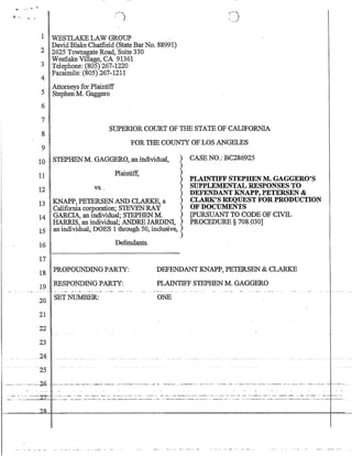 '!To •••• ~ 11
1 WESTLAKELAW GROUP
DavidBlake Chatfield (State BarNo. 88991)
2 2625 Townsgate Road, Suite 330
Westlake Village, CA 91361
3 Telephone: (805) 267-1220
4 Facsimile: (805) 267-1211
Attorneys for Plaintiff
5 Stephen M. Gaggero
6
7
8
9
SUPERIOR COURT OF THE STATE OF CALIFORNIA
FOR THE COUNTY OF LOS ANGELES
10 STEPHENM. GAGGERO, an individual, )
)
11
12 vs..
Plaintiff, )
)
)
)
13 KNAPP, PETERSEN AND CLARKE, a )
California corporation; STEVEN RAY )
14 GARCIA, an individual; STEPBEN M )
HARRIS, an individual; ANDRE JARDIN!, )
15 an individual; DOES 1 through 50, inclusive, )
)
16
17
Defendants_
CASE NO.~ BC286925
PLAINTIFF STEPHEN M. GAGGERO'S
SUPPLEMENTAL RESPONSES TO
DEFENDANT KNAPP, PETERSEN 
C~SREQUESTFORPRODUCTION
OF DOCUMENTS .
[pURSUANT TO CODE OF CIVIL
PROCEDURE § 708.030]
18 PROPOUNDINGPARTY:
19 RESPONDING PARTY:
DEFENDANT KNAPP, PETERSEN  CLARKE
PLAINTIFF STEPHENM GAGGERO
20 SET NUMBER:
21
22
23
ONE
.24.
25
··--····---2-0-·· --.--- .--.~. ~'-'.' .- .., -.--~ ...-...-.-=-..---- ---.'-~...--_.0.- ... -~---..- ..- -.. -•. '--.--..'- .- -=----. - •.-- -- '.-..-._-..-'. -..-•. - - .'''.' ...-...•... _.•--.~....,.
 