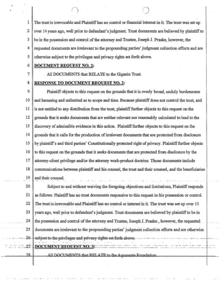 t-~,
! !'
1 The trust is irrevocable andPlaintifthasno control orfinancial interest in it. The trust was set up
2 over 14years ago, well prior to defendant's judgment. Trust documents are believed by plaintiffto
3 be in the possession and control ofthe attorney and Trustee, Joseph 1. Praske, however, the
4 requested documents are irrelevant to the propounding parties' judgment collection efforts and are
5 otherwise subject to the privileges and privacy rights set forth above.
6 DOCUMENT REQUEST NO.2:
7 All DOCUMENTS that RELATE to the Giganin Trust.
8 RESPONSE TO DOCUMENT REQUEST NO.2: '
9 Plaintiff objects to this request on the grounds that it is overly broad, unduly burdensome
10 and harassing and unlimited as to scope and time. Because plaintiffdoes not control the trust, and
11 is not entitled to any distribution from the trust, plaintifffurther objects to this request on the
12 grounds that it seeks documents that are neither relevant nor reasonably calculated to lead to the
13 discovery of admissible evidence in this action. Plaintifffurther objects to this request on the
14 grounds that it calls for the production ofirrelevant documents that are protected from disclosure
15 by plaintiff's and third parties' Constitutionally protected right ofprivacy. Plaintifffurther objects
16 to this request on the grounds that it seeks documents that are protected from disclosure by the
17 ,attorney-client privilege and/orthe attorney work-product doctrine. Those documents include
18 communications between plaintiff and his counsel, the trust and their counsel, and the beneficiaries
19 and their counsel.
20 Subject to and without waiving the foregoing objections and limitations, Plaintiffresponds
21 as follows: Plaintiffhas no trust documents responsive to this request in his possession or control.
22 The trust is irrevocable and Plaintiffhas no control or interestin it. The trust was set up over 13
..  ~. - . -
23 years ago, well prior to defendant's judgment. Trust documents are believed by plaintiffto be in
24 .th~poss.e.ssiQn_and contrQI oftbeattprneyand Tmste.e, JQseph I..Praske ,_howeyer,th~reql.lested_
.25 documents are irrelevantto the propounding parties' juagment collection efforts and are otherwise
. '.'...' ,. ,-0,,-26-·· _:ahj-eet-t-ootb.e-p:civileges·,antl·p:r=iva6y,right-s-,set,-f-oIth-ab@veic,~.... _. ~ --- ·-c . -- -- --., -- - - --'-' ...~. - - - - ,.,--~,_--,-, . __
.same.JWum1. .
 