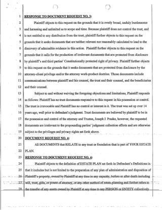 ( ~I ;---). ;
 . ~~
1 RESPONSE TO DOCUMENT REQUEST NO.3:
2 Plaintiffobjects to this request on the grounds that it is overly broad, unduly burdensome
3 - and harassing and unlimited as to scope andtime. Because plaintiffdoes not control the trust, and
4 is not entitled to any distribution from the trust, plaintifffurther objects to this request on the
5 grounds that it seeks documents that are-neither relevant norreasonably calculated to lead to the
6 discovery ofadmissible evidence in this action. Plaintifffurther objects to this request on the
7 grounds that it calls for the production ofirrelevant documents that are protected from disclosure
8 by plaintiff's and third parties' Constitutionally protected right ofprivacy. Plaintifffurther objects
9 to this request on the grounds that it seeks documents that are protected from disclosure by the
10 attorney-client privilege andlorthe attorney work-product doctrine. Those documents include
11 communications between plaintiffand his counsel, thetrust and their counsel, and the beneficiaries
12 and their counsel.
13 Subject to and without waiving the foregoing objections and limitations, Plaintiffresponds
-14 asfollows: Plaintiffhas no trust documents responsive to this request in his possession or control.
15 The trust is irrevocable and Plaintiffhas no control lor interestin it. The trust was set up over 14
16 years ago, well prior to defendant's judgment. Trust documents are believed by plaintiffto be in
17 the possession and control ofthe attorney and Trustee, Joseph J. Praske, however, the requested
18 documents are irrelevant to the propounding parties' judgment collection efforts and are otherwise
19 su~je~~ to_~e l?~y.il~~~s.an~ p~vacy' right~ ~etfb~_~o.,:~...
20 DOCUMENT REQUEST NO.4:
21 All DOCUMENTS thatRELATE to any trust orfounda1ion that is part ofYOUR ESTA1E
22 PLA-~.
23 RESPONSE TO DOCUMENT REQUEST NO.4:
24 __ PlaiJ1tiff()bjeg~ toth~ d~fu:t!ti6~_()tE~'I'AIE:rL.tN~_~t foIi:b.i!J:1?~fe~Cla.Il,r~_])~firri1ionsip. '...
25 thatifincludesbut is notlimited t6the preparation afmy plan 6fadrtiiniStratloiiaJid disposition of
- -- --. ----.,-2-6- d!l:-aintifEs-,pr-epeFty:.;:eW:tled,-by:P-lain13:E€:-at~y-::1imemaay:£apaci1y~,bef0Ee=-0LafteEdeath-inell.i.rung.. ,-,- _ _u
 