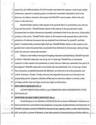 1 required by the CaliforniaRu1es ofCivilProcedure and makes the requests overly broad, undu1y
2 burdensome, oppressive, harassing andlor not otherwise reasonably calculated to lead to the
3 discovery ofevidence relevantto the inquiry into Plaintiffs current assets, which is the sole
4 subject ofthis discovery.
5 Plaintifffurther objects to this request on the grounds that it is not limited to any relevant
6 scope and time period. Plaintifffurther objects to this request on the grounds that it seeks
7 documents that are neither relevant nor reasonably calcu1ated to lead to the discovery ofadmissible
8 evidence in this action. Plaintifffurther objects to this request on the grounds that it calls for the
9 production ofirrelevant documents that are protected from disclosure by plaintiff's and third
10 parties' Constitutionally protected right ofprivacy. Plaintifffurther objects to this request on the
11 grounds that it seeks documents that are protected from disclosure by the attorney-client privilege
12 andlor the attorney work-product doctrine.
13 Subject to and without waiving the foregoing objections and limitations, Plaintiffresponds
14 as follows: Plaintiffs estate plan was set up over 14 years ago. Plaintiffhas no documents
15 responsive to this request in his possession or control that are within any reasonable time period of
16 the judgment. Plaintiffs estate plan is irrevocable and was established over 14 years ago. Estate
17 Plan documents, as plaintiffinterprets the definition, are believed to be in the possession and
18 control of attorney Joseph J. Praske, however, the requested documents are irrelevant to the
19 propounding parties' judgment collection efforts and are otherwise subject to attorney clientM •• M • • _ . M . • . _ _ , ' _ ' .  • • • • • • • _ . . • • • • • • • • _ OM • • • • _M _ •• ,_ __
20 privil~ges and the otherprivileges and privacy rights set forth above.
21 DOCUMENT REQUEST NO.6:
22 All DOCUMENTS RELATING to any COMMUNICATION REFERENCING YOUR
·23 ESTATE PLAN.
1---- ---,-----
24 RESPONSE TO DOCUMENT REQUEST NO.6:___________ _
I
25 plaintiffobjects to thedennitiolJ.otESTATEPLAN set torth in Defendant'sDefinitlbns in
-- --- -_.. -_~~,c-2G-that-:itin.cludes.,but-is-not.Jimited.,.t-o-:th€:-pr-eparatiBn,ef-any.,-pla:n,ofoadministI.=aUBD:and·mspesmeu-aL-···c
- __.___..,_::: -..:._-2'i:: .PJaintlfP.s prQP.eDy.,..owned-hy::Plaintlffat.an.y_Dmein..an.jLcapacl1y.;,JJ.efore.:m:-:-.afteLdeatn includIng..~ ..:. ,-~.
,....or: power ofattorney, or any other metbocLo
 