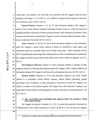 a..
--I
--I
~
W
--I
--I
~
1 "estate plan." An example is the Terra Mar trust associated with Mr. Gaggero which has been
2 identified in the Bunge v. 511 G.F. W L.P., et aI, (2008) Los Angeles County Superior Court,(Case
3 No. SCI00361). (Decl. AW ~ 13, Exh. J).
4 General Finances: Requests 11-13, 25, 37 seek documents relating to Mr. Gaggero's
5 ability to live a lavish lifestyle, including vacationing overseas, living on a 1,500 acre ranch, and
6 spending hundreds ofthousands of dollars pursuing lawsuits, while claiming he is destitute. These
7 requests seek information concerning Mr. Gaggero's sources of income, financial benefits, right or
8 access to payments of any kind. (Id. ~ 13, Exh. J).
9
10
11
12
13
14
15
16
17
18
19
20
21
22
23
24
25
26
'17
28
Assets: Requests 14, 20, 28, 30, and 36 seeks documents designed to elicit information
about Mr. Gaggero's current assets, millions of dollars he transferred to third parties, and
information about his ownership interest in the Canada Larga ranch. These documents will aid
KPC in identifying the present legal title ofthe properties as well as ascertaining the consideration
Mr. Gaggero received as part of the transfer which can be used to satisfy the judgment. (Id. ~ 13,
Exh.J).
Post-Judgment Discovery: Request 16 seeks documents relating to attempts of other
judgment creditors in enforcing their judgment against Mr. Gaggero. KPC is clearly entitled to all
documents relating to Mr. Gaggero's involvement in post-judgment discovery. (Id. ~ 13, Exh. J).
Business Entities: Requests 18, 33-34 seek documents relating to any entity, broadly
defined as a corporation, limited liability company, limited liability partnership, general
partnership, trusts, foundation, or other partnership or association in which Mr. Gaggero is an
officer or member in his personal capacity. The requests also seek information relating to any
partr1ership in which Pacific Coast Management or Avalon Corporation is the general partner. (Id.
~ 13, Exh. J).
C. MR. GAGGERO HAS IGNORED IDS OBLIGATION TO COMPLY WITH
POST-DISCOVERY
Mr. Gaggero in response to requests, 1-5, 7-10, 15, asserts that responsive documents are
"helieved to be" in:MI. Praske's possession or control. (Id. ~, 10-11, Exh. H). First, Mr. Gaggero,
-9-
MOTION TO COMPEL POST JUDGMENT REQUEST FOR PRODUCTION OF DOCUMENTS
 