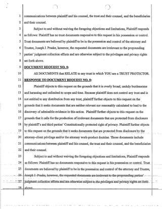 1 communications between plaintiffand his counsel, the trust and their counsel, and the beneficiaries
2 and their counsel.
3 Subject to and without waiving the foregoing objections and limitations, Plaintiffresponds
4 as follows: Plaintiffhas no trust documents responsive to this request in his possession or control.
5 Trust documents are believed by plaintiffto be in the possession and control ofthe attorney and
6 Trustee, Joseph J. Praske, however, the requested documents are irrelevantto the propounding
7 parties' judgment collection efforts and are otherwise subject to the privileges and privacy rights
8 set forth above.
9 DOCUMENT REQUEST NO.8:
10 All DOCUMENTS that RHIA1E to any trust in which YOU are a lRUST PROTECTOR.
11 RESPONSE TO DOCUMENT REQUEST NO.8:
12 Plaintiff·objects to this request on the grounds that it is overly broad, unduly burdensome
13 and harassing and unlimited to scope and time. Because plaintiffdoes not control any trust and is
14 not entitled to any distribution from any trust, plaintifffurther objects to this request on the
15 grounds that it seeks documents that are neither relevant nor reasonably calculated to lead to the
16 discovery ofadmissible evidence in this action. Plaintifffurther objects to this request on the
17 grounds that it calls for the production ofirrelevant documents that are protected from disclosure
18 by plaintiff's and third parties' Constitutionally protected right ofprivacy. Plaintifffurther objects
19 t? this.!eq.ll:est on.~eJ~r?~d~.~~~ ~~ se.e.~ d.?cUJJl.e1?:ts.~at ~e p'r()tecte4.fro~dis~losure.~.y ~.~
20 attorney-client privilege andlor the attorney work-product doctrine. Those documents include
21 communications between plaintiffand his counsel, the trust and their counsel, and the beneficiaries
22 and their counsel.
23 Subject to and without waiving the foregoing objections and limitations, Plaintiffresponds
24 ctS~oll~VT§_:Plainiiffllasl1_o docU1IleIlts respo~iv:eto1:bi~!e.9!le~t iI!J:ri.s_P_O.sfl_~s.si()11~()!.c.;.9P.1:r-01.J.'11J.S(..
25 documents are believed by plaintiffto be in the possession and conttoldftheattorney and Trustee,
_... --....:~.: :-2.6-~I-0.seph·J..~·f:as-k-e;·h0wever~·-the:-FeEJ.uestea-4e0Wn-eRts··afe-..melevanH0~the:fr-epounem-gparties:?~=.
 
