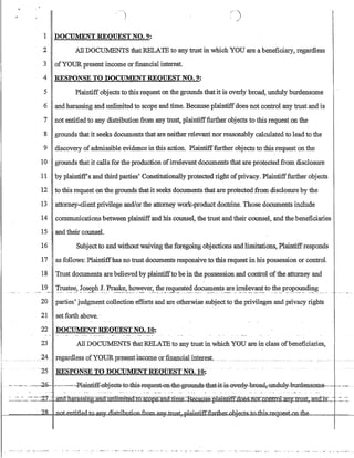 )
r
/~. )
,:;~
1 DOCUMENT REQUEST NO.9:
2 All DOCUMENTS that RELATE to any trust in whichYOU are a beneficiary, regardless
3 ofYOUR present income or financial interest.
4 RESPONSE TO DOCUMENT REQUEST NO.9:
5 Plaintiffobjects to this request on the grounds that it is overly broad, unduly burdensome
6 and harassing and unlimited to scope and time. Because plaintiffdoes not control any trust and is
7 not entitled to my distribution from any trust, plaintifffurther objects to this request on the
8 grounds that it seeks documents that are neither relevant nor reasonably calculated to lead to the
9 discovery of admissible evidence in this action. Plaintifffurther objects to this request on the
10 grounds that it calls for the production ofirrelevant documents that are protected from disclosure
11 by plaintiffs and third parties' Constitutionally protected right ofprivacy. Plaintifffurther objects
12 to this request on the grounds that it seeks documents that are protected from disclosure by the
13 attorney-client privilege and/or the attorney work-product doctrine. Those documents include
14 communications between plaintiffand his counsel, the trust and their counsel, and the beneficiaries
15 and their counseL
16 Subjectto and withoutwaiving the foregoing objectionsand limitations, Plaintiffresponds
17 as follows: Plaintiffhas no trust documents responsive to this request in his possession or control.
18 Trust documents are believed by plaintiffto be in the possession and control ofthe attorney and
.....19__.. ,:!-,~~t~~? !().s~ph!:.Ir~!:~,}l,o~~ver~_t.1I~~r~g~~~~~.~?c~~nt~_~e}l!e.~~:v:~!_t0:t?-~,P~:P.():':n.1~~$. ,.__ .',, ...
20 parties' judgment collection efforts and are otherwise subject to the privileges and privacy rights
21 set forth above..
22 DOCUMENT REQUEST NO. 10:
23 All DOCUMENTS that RELATE to any trust in which YOU are in class ofbeneficiaries,
.25 RESPONSE TO DOCUM:ENT REQUEST NO.10:
-- --..~·-.O ,-~,·~5-~~-,-,--~P.lainiiE-,ebjeet-s-t0-=this-FeEtHe~1h.e~-elillil-s,;j;hat,it--i~everl¥-bF0aa,~undB1y-bUFdellseme~,~-.~ ~~..
.'..-':'-~~_~'-=::~2:l' ·-ctI1arassing.imcIJulU-miledwscope auUime.:=Recause.plaiDfiffflnesnoLconftol any-;:-ttU~IDlctJ:K;,~ :.'=_~'=.
J---c====~=IIdl..Qi;,m:t;i;t;kdJ;G-an¥Jiist.tihuti~~bObj~bJ.,Ljli:ls,:d,T.P.i!:qIy,w;]e;iilru:k4)u,u.1.1.1--===-!==_
 