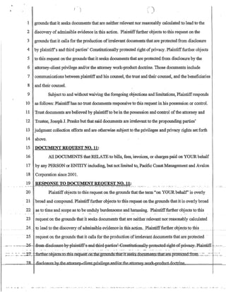 r )
I C)
·1 grounds that it seeks documents that are neitherrelevant nor reasonably calculated to lead tothe
2 discovery of admissible evidence in this action. Plaintifffurther objects to this request on the
3 grounds that it calls for the production ofirrelevant documents that are protected from disclosure
4 by plaintiff's and third parties' Constitutionally protected right ofprivacy. Plaintifffurther objects
5 to this request onthe grounds that it seeks documents that are protected from disclosure by the
6 attorney-client privilege andlorthe attorney work-product doctrine. Those documents include
7 communications between plaintiffand his counsel, the trust and their counsel, and the beneficiaries
8 and their counsel.
9 Subject to and withoutwaiving the foregoing objections and limitations, Plaintiffresponds
10 as follows: Plaintiffhas no trust documents responsive to this request in his possession or control.
11 Trust documents are believed by plaintiffto be in the possession and control ofthe attorney and
12 Trustee, Joseph J. Praske but that said documents are irrelevant to the propounding parties'
13 judgment collection efforts and are otherwise subject to the privileges and privacy rights set forth
14 above.
15 DOCUMENT REQUEST NO. 11:
16 All DOCUMENTS that RELATE to bills, fees, invoices, or charges paid on YOURbehalf
17 by any PERSON or ENTITY including, but not limited to, Pacific CoastManagement and Avalon
18 Corporation since 200L
20 Plaintiffobjects to this request on the grounds that the term on YOURbehalf' is overly
21 broad and compound. Plaintifffurther objects to this request on the grounds that it is overly broad
22 as to time and scope as to be unduly burdensome and harassing. Plaintifffurther objects to this
23 request on the grounds that it seeks documents that are neither relevant norreasonably calculated
24 toleadtothendiSC9'Lerynof aClIllissibl~ ~YidYllc~igj:l:Ij~Jl.nctioIl__ ~PIMIltiff:furtl!e~Qbj~ftl)1:Q1:bil)u_nn __ ._n
25 requestonthe grourids that itcalls·for the prodlictionofirreIevanf doci.irilents that are protected
~-,- .- ·~-,~=.,2Q.--ftem-ill-scl-0Sl:lFec9¥'fllain~-s~and~thi=r4parties~0BS!:i-tl:l:1i0B.-allY=flF0teGted-1ight.,,0-f'PIi¥.aG~·F-lai-l:rtifE -'--:~ --...
-- .- - - -. --..._- ...  ...-..... _._. --... _.- ,  , -_ ... - --,..  ' -  ---'-:--~:'. -:--._ .......... _.. -'.' ... - .... - . _.. ---.. - --.... - .._- - '-'.
 