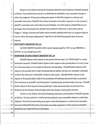 1 Subjectto and withoutwaiving the foregoing objections and limitations, Plaintiffresponds
2 as follows: The specified time period is overlybroad and unrelated to any reasonable attemptto
3 collectthisjudgment. Ifthe propounding party agrees to limit this request to a relevant and
4 reasonable time period, Plaintiffwill produce documents reasonably responsive to this request in
5 plaintiff's possession and control that are not privileged. As to fees paid by plaintiffthat are not
6 privileged, those documents have already been produced in discovery in this action and the
7 Gaggero v. Knapp, Petersen and Clarke action currently pending before theLos Angeles Superior
8 Court in which the propounding parties' legal firm is the firm that prepared these discovery
9 requests.
10 DOCUMENT REQUEST.NO. 12:
11 All DOCUMENTS thatRELA1Eto travel expenses paidby YOU or any PERSON or
12 ENTITY on your behalfsince 2001.
13 RESPONSE TO DOCUMENT REQUEST NO. 12:
14 Plaintiffobjects to this request on the grounds that the term on YOURbehalf' is overly
15 broad and compound. Plaintifffurther objects to this request on the grounds that it is overly broad
16 as to time and scope as to be unduly burdensome and harassing. Plaintifffurther objects to this
17 request on the grounds that it seeks documents that are neither relevant nor reasonably calculated
18 to lead to the discovery ofadmissible evidence in this action. Plaintifffurther objects to this
19!~qu.~s~ 9n tht: gr~~4s_!!J.~t}t_c~~.for.~e~ro~l!.ct.i~~ _~firr.~l~~~~_~~~~~I?:~st!I~~_ar_e.:e~0!~~te4 .. - - - - - - - .
20 from disclosure by plaintiffs andthird parties' Constitutionally protected right ofprivacy. Plaintiff
21 further objects to this request on the grounds thatit seeks documents that are protectedfrom
22 disclosure by the attorney-client privilege andJorthe attorney work-product doctrine.
23 Subject to and without waiving the foregoing objections and limitations, Plaintiffresponds
24 .a~ :fQUQws~The time_p~riQ4is ovellyhroa.d andJ.lIlJela.t~(Lto.agy I~ag)!lJLhleatteIIlIt 10_CQll~~ti:1li.s._
··2'5 judginent. Should the propounding party agree to liinit this Request to·a relevantand reasonable
-,- -- --0-- ==-=-2e--time-period-Plainti-ff:.will-,pr-eaueecaee1:Ul1ents-Teasenahl3-r:espensive-te::thi-s=l'equest-.iJrplamtiff'-s =-::-
~..::.~:'_~-___~~~2L f::possessl.Qn~.a~:CQn1f..ol::iliat:a:t.e:.nQt.,p.rl¥.iJ.eged;.~~~~~~---~~~- -.~;-:':-':'~~~~-'''':'=--~~==-=-~'=~:':==~-~-.~.=--=-=:::=-~:':':::---'=-:
?R
 
