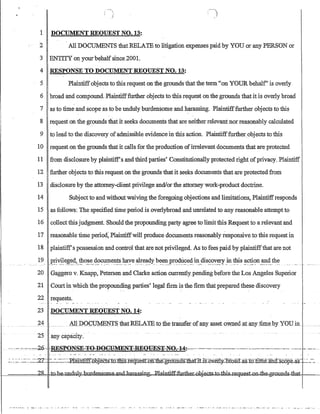 1 DOCUMENT REQUEST NO. 13:
~,
; )
2 All DOCLThffiNTS that RELATE to litigation expenses paid by YOU or any PERSON or
3 ENTITY on yourbehalfsince2001.
4 RESPONSE TO DOCUMENT REQUEST NO. 13:
5 Plaintiffobjects to thisrequest on the grounds thatthe term '~on YOUR behalf' is overly
6 broad and compound. Plaintifffurther objects to this request on the grounds that it is overly broad
7 as to time and scope as to be unduly burdensome and harassing. Plaintifffurther objects to this
8 request on the grounds tliat it seeks documents that are neither relevant nor reasonably calculated
9 to lead to the discovery ofadmissible evidence in this action. Plaintifffurtherobjects to this
10 request on the grounds that it calls for the production ofirrelevant documents that are protected
11 from disclosure by plaintiff's andthird parties' Constitutionally protected right ofprivacy. Plaintiff
12 further objects to this request on the grounds that it seeks documents that are protected from
13 disclosure by the attorney-client privilege andlor the attorney work-product doctrine.
14 Subject to and without waiving the foregoing objections and limitations, Plaintiffresponds
15 as follows: The specified time period is overlybroad and unrelated to any reasonable attempt to
16 collectthis judgment. Should the propounding party agree to limit this Request to a relevant and
17 reasonable time perio~ Plaintiffwill produce documents reasonably responsive to this request in
18 plaintiffs possession and control that are not privileged. As to fees paid by plaintiffthat are not
19 J2~'i!~~~d?_1:!?-~~~_~g~~J?-!~.~~ye.ctl~e~4J'.bC:~l1.,.pr?~~?'~9:.n:_~s~'~y'~!¥}n :t.b:is ~~(:)ll_~~.th~
20 Gaggero v. Knapp, Petersen and Clarke action currently-pending before the Los Angeles Superior
21 Court in which the propounding parties' legal :firm is the firm that preparedthese discovery
22 requests.
23 DOCUMENT REQUEST NO. 14:
24hllDQ~:o:MEmS_1hatREL.ATBto:the transfer ofany: assetQwued_atanyj:im_Etb_y YOUin__
25 any capacity.
-'-,-'-·'c-:::-:2-6-RES}l-{)NSE=T-Q:-Df)GHMEN-:r-B.-EQYES~-NO;-c-14·:·~,,~,····-·'--'-~'--'~~.~'~-'-~-.-.~'-.'---.-'-- -~.-.'.'.~. _. ~'.'-.-
~.'.:':.-.~=-~~._=-.:21:' '-~=~--~EI:am.~J.ects=ro.1lJiS-IeqIlestb1illie..gr:-OUliaS-fliafiLiS:OveIl#=15f-OIt(r asXonm.elUl.G:soopaas. .~~..~-~
----:===~~j=I~~~~mg~ntifffi]rtherg~S4(;btI:ll,,J~les:k.Qll4ll~~mrl
'~_'._' - . _ • • _ • • • • , .~. _ _• • • • • _ • • • • w , • • _ _ _ _ _ _ • • • • • • • • • • • •  .  . _ . _ . __, _-: • • _ • • ~_ _ _• • • • • • • _ _ • • • • • • • _ . _ _ _ _ _ -: • • • • • • _ _ • • • • • _ . _ • • • • • , , '  _ . , , . .~ ._-,,~. ,~._.,
 