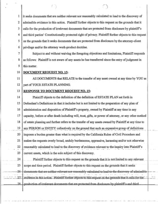 1 it seeks documents that are neither relevant norreasonably calculated to leadto the discovery of
2 admissible evidence in this action. Plaintifffurther objects to this request onthe grounds thatit
3 calls for the production ofirrelevant documents that are protected from disclosure by plaintiff's
4 and third parties' Constitutionally protected right ofprivacy. Plaintifffurther objects to this request
5 on the grounds that it seeks documents that are protected from disclosure by the attorney-client
6 privilege and/or the attorney work-product doctrine.
7 Subjectto and without waiving the foregoing objections and limitations, Plaintiffresponds
8 as follows: Plaintiffis not aware ofany assets he has transferred since the entry ofjudgment in
9 this matter.
10 DOCUMENT REOUEST NO. 15:
11 All DOCillv:1ENTS thatRELATE to the transfer ofany asset owned at any time by YOU as
12 part ofYOUR ESTATE PLANNING.
13 RESPONSE TO DOCUMENT REQUEST NO. 15:
14 Plaintiffobjects to the definition ofthe definition ofESTATE PLAN set forth in
15' Defendant's Definitions in that it includes but is not limited. to the preparation ofany plan of
16 administration and disposition ofPlaintiff's property, owned by Plaintiffat any time in any
17 capacity, before or after death including will, trust, gifts, or power ofattorney, or any other method
18 of estate planning and further refers to the transfer ofany assets owned by Plaintiffat any time to
. ......1~.....?Jly-P~QP.~~-~JT~, ,?~1.1_e~v.:e~;Y9l?:.1:h~~?~~~~~.S1!.?~..~,,~~£~si~~~{)~p-. ~f_dC:?~?i.~?Il~ ..
20 imposes a burden greater than what is required by the California Rules ofCivil Procedure and
21 makes the requests overly broad, unduly burdensome, oppressive, harassing and!ornot otherwise
22 reasonably calculated to lead to the discovery of yvidence relevant to the inquiry into Plaintiffs
23 current assets, which is the sole subject ofthis discovery.
24
25 scope and tlmeperiod.Plruntifffurtherobjects to this request on the grounds that it seeks·
. ~..,~. ·,··~,,-~d..fi- deeument-s-tb:at.,.ar-e.l1either-1-elevan:j;-nery,easenabl¥~al-eul-atecl~t-e,lead~tfr.theodi-seeve~:-admi-ssible· - .....-~....
':.:..:..=--~:.::::. -~-ZL ~nence.:ni.mr.s..:a.cli.:Oii:=~J:am'tift:ffi.fEl1et=nDj:ectS:tilfiiS-r'.eqUest:On-the gf.6:ilnijS::ttfa,'riI,.cal1S:fOT-::the=::.= .~-=.:..~
~===,,:;,)~RFJ:_::;JBJl....r.rwhIJ·cCti~1;J.lmeDi.sAha;tcll;t:~~L-Qte~~4l:!iI:d===I==~
. --- ...- -:-- -- --.----:-- --- .......- ......_- .--. -.~--- ......- ... _ ... _- ..-. ---
 