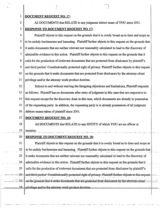 1 DOCUMENT REQUEST NO. 17:
2 All DOCillvlENTS thatRELATE to anyjudgment debtor exam ofYOU since 2001.
3 RESPONSE TO DOCUMENT REQUEST NO. 17:
4 Plaintiff objects to this request on the grounds thatit is overly broad as to time and scope as
5 to be unduly burdensome and harassing. Plaintifffurther objects to this request on the grounds that
6 it seeks documents that are neither relevant nor reasonably calculated to lead to the discovery of
7 admissibl~ evidence in this action. Plaintifffurther·objects to this request on the grounds that it
8 calls for the production ofirrelevant documents that are protected from disclosure by plaintiff's
9 and third parties' Constitutionally protected right ofprivacy. Plaintifffurther objects to this request
10 on the grounds that it seeks documents that are protectedfrom disclosure by the attorney-client
11 privilege andlorthe attorney work-product doctrine.
12 Subject to and withoutwaiving the foregoing objections and limitations, Plaintiffresponds
13 as follows: Plaintiffhas no documents after entry ofjudgmentin this case that are responsive to
14 this request except for the discovery done in this case, which documents are already in possession
15 ofthe requesting party. In addition, the requesting party is in already possession of all judgment
16 debtors exams taken ofplaintiffsince 2001.
17 DOCUMENT REQUEST NO. 18:
18 All DOCUMENTS that RELATE to any ENTITY ofwhich YOU are an officer or
19 member.• ~ . 'M_ .••.•_ •.• _ •• _•.• ____ .•.••.•_. __.•.• ___ • ___ .____ _ _ •• __ .____ • _ . _.. • ••. _ .• __ . • .• ••. •___ ••. __ ••
.- -
20 RESPONSE TO DOCUMENT REQUEST NO. 18:
21 Plaintiff objects to this request on the grounds that it is overly broad as to time and scope as
. . . . .
22 to be unduly:burdensome and harassing. Plaintifffurther objects to this request on the grounds that
23 it seeks documents that are neither relevant nor reasonably calculated to lead to the discovery of
____~4__ a~JJ);s§ibl~_eviden~eillt4isa~ti9n._ R~aiJJ.1:iffJl.lrtl:l~LQ1:.i~ct§t()tl1i~1~qllest QnJl1e---Er()lll1isJ:1:J.~tit _._ ..
.. . . ..
25 calls for the production ofirrelevanfdocuIiients thaf are protectedfrom disclosUreby phiinliff's .
.. ._._....._- -.--~-f)-:- .anci4hi-rci-:pame?€onstitufic.:mally::-pre1eetecl:-rightJ:tf:priwfteJ-:cPlaintiff--fartb.eF-0bjeeEs-::t·frthi-gr~EjUes·k =-.- --..
~- ..-~: _.-:.-:-:rr ·-Dn~llie:-gr.GiiD.dS.lliaf.lt=s~cUmentsl1iaurr.e.::pi-Qrectea:.jT,Qm:ru:ScT.(}SUr~t1i.e~tEQmey~lienT:-~--·-:':~-:--­
........ __.H')~__ _.....r1..,.;lAg:aR~.Q~rk:'flWduct,dGctr:ine__ .
 
