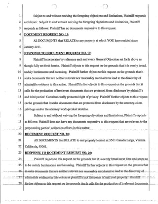 1 Subjectto and without waiving the foregoing objections and limitations, Plaintiffresponds
2 as follows: Subject to and without waiving the foregoing objections and limitations, Plaintiff
3 responds as follows: Plaintiffhas no documents responsive to this request.
4 DOCUMENT REQUEST NO. 19:
5 All DOCUMENTS thatRELA'IEto any property at which YOU have resided since
6 January 201l.
7 RESPONSE TO DOCUMENT REQUEST NO. 19:
8 Plaintiffincorporates by reference each and every General Objection set forth above as
9 though fully set forth herein. Plaintiffobjects to this request on the grounds that it is overly broad,
10 unduly burdensome and harassing. Plaintifffurther objects to this request on the grounds that it
11 seeks documents that are neither relevant nor reasonably calculatedto lead to the discovery of
12 admissible evidence in this action.. Plain1ifffurther objects to this request on the grounds that it
13 calls for the production ofirrelevant documents that are protected from disclosure by plaintiff's
14 and third parties' Constitutionally protected right ofprivacy. Plaintifffurther objects to this request
15 on the grounds that it seeks documents that are protected from disclosure by the attorney-client
16 privilege and!orthe attorney·work-product doctrine.
17 Subjectto and without waiving the foregoing objections and limitations, Plaintiffresponds
18 as follows: Plaintiffdoes not have any documents responsive to this request that are relevant to the
_..... _)Y.. P.~,?pq~~?-g.P_~~~'.~ol!~~~~.e.f~'or:t~~ tWs.~a~~r.:__...
20 DOCUMENT REQUEST NO. 20:
21 All DOCUMENTS thatRELA'IE to real property located at 3501 CanadaLarga, Ventura
22 California, 93001.
23 RESPONSE TO DOCUMENT REQUEST NO. 20:
25 to be unduly burdensome and harassing.PIaintiff:furtb.er objectst6 tliisrequeston the gtotilids that· .
.. .-.... -::~=-.-:-Z-6::::- jt-:se~ecumentS::ihat·ar-e:-Jlei-ther-::-rel-evant-:::ner-:-I-easenably::eal-eulated::tfrlead-::t-e4b.w-sOOy-efjl.::0:t. -~ ..:: ..-_
.:..... ~:~ .~_~~..=2'L ~ClmT.sslbl:e:m.dence.m:Thl.s:.aCti.Qn..:as-pramtiffis.:nGtE1~WJiei...o:r:sai.a=:r:eaJ.=:pr:ope'tt¥..-Pl:arnti.ff::=--..:~..:.-:~ '.:...-.~­
.?R. ~'..-th,... ~Gt-t~-es:kG1Hh~w~t~~d~~
 