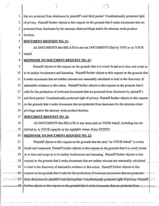 1 that are protected from disclosure by plaintiffs and third parties' Constitutionally protectedright
2 ofprivacy. Plaintifffurther objects to this request on the grounds that it seeks documents that are
3 protected from disclosure by the attorney-client privilege andlor the attorney work-product
4 doctrine.
5 DOCUMENT REQUEST NO. 21:
6 All DOCUMENTS thatRELATE to any tax DOCUMENTS filed by YOU or onYOUR
7 behalf
8 RESPONSE TO DOCUMENT REQUEST NO. 21:
9 Plaintiffobjects to this request on the grounds that it is overly broad as to time and scope as
10 to be unduly burdensome and harassing. Plaintifffurther objects to this request on the grounds that
11 it seeks documents that are neither relevant nor reasonably calculated to lead tothe discovery of
12 admissible evidence in this action. Plaintifffurther objects to this request on the grounds that it
13 calls for the production ofirrelevant documents that are protected from disclosure by plaintiffs
. 14 and third parties' Constitutionally protected right ofprivacy. Plaintiff:further objects to this request
15 on the grounds that it seeks documents that are protectedfrom disclosure by the attorney-client
16 . privilege and/orthe attorney work-product doctrine.
17 DOCUMENT REQUEST NO. 22:
18 All DOCUMENTS that RELATE to any taxes paid on YOUR behalf, including but not
'_' ...... 1.~...J-i.!lrit~~!g2..~YQ~ ~_!P~9.t.Y.~~ t~~ e.~t~le(J'ilp':~r.~t~y_~ _.. __ . _..
20 RESPONSE TO DOCUMENT REQUEST NO. 22:
21 Plaintiffobjects to this request on the grounds thatthe term on YOUR behalf' is overly
22 broad and compound. Plaintifffurther objects to this request onthe grounds that it is overly broad• _ . . • • • • • • • •  • • • • • • • • • - - • • • • • _ . • • • - • _ . . •• •••• • •• • ••• •• _ .  , • ___• • _ . - • • • • • _ . - • .. ••••• • • _• • • • • _ • •M. • • • . . _
23 as to time and scope as to be unduly burdensome and harassing. Plaintifffurther objects to this
24 Ieqll~~ton the grOllll!s:thatit§e~ksiQ_gtlJ:Ilt~Il1:S that_8.[eJ!~il:h~IIel~Y~1!t!1()Lr~~~01J.aJ:!y~a19Q1~t~(L_ ..____
. . .
..Z5 to lead to the discovery ofadmissible evidencein tliis action. Ilaiiitifffurther objects t() this
..-:- ---0 -~~~-.--~~:Q_6~ -xeq1:1:est-on1:he-grounds-tb.at-it-cal1s-for=tb.e-pmd1:1:cti-on~of-:i1Televa:nt-:documents=that-:aLe=pLoteeted--=~' - :.~~~: - _
~~.~...:~~:~=---2-T- Ir-0ro.=rusGIGSYi.(?.1))Lpl.amtiIf'.:s=ana=illli.Q~partt~s:~nStJ..tlltt.f)naII:y--pI0t-eGT.e(f-RgIlt--Q.-r:.PI±:v:acY~1!lai:Rm~- ~--~~
. ... ____ m____ 'Jg. +;,.,-f.h:ere..*_at.Sto:tbis re~ onthegrnillldthat-it-seek-deGtJ:!3:l€ntsth~~~~===r==~
 