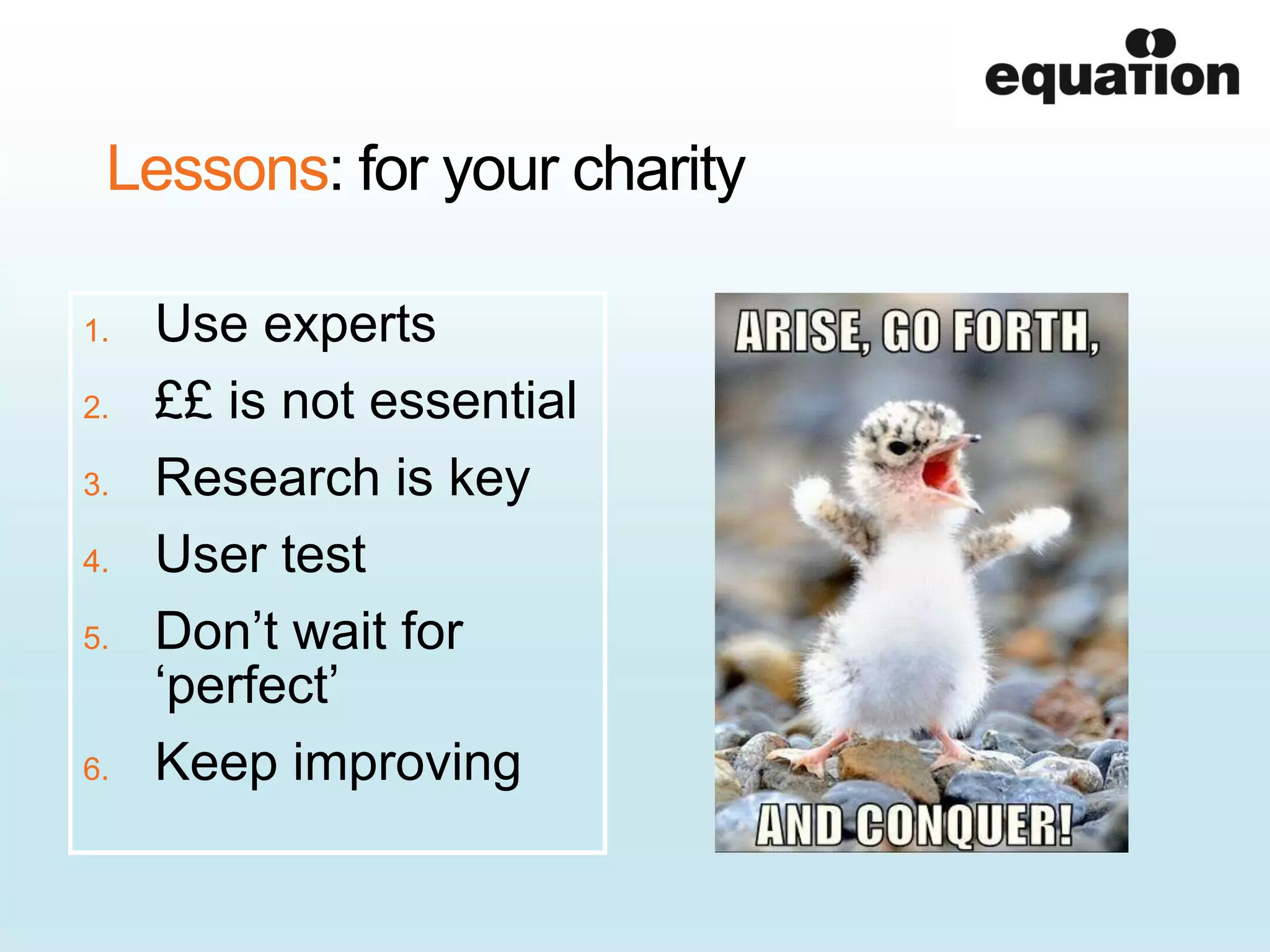 Lessons: for your charity
1. Use experts
2. ££ is not essential
3. Research is key
4. User test
5. Don’t wait for
‘perfect’
6. Keep improving