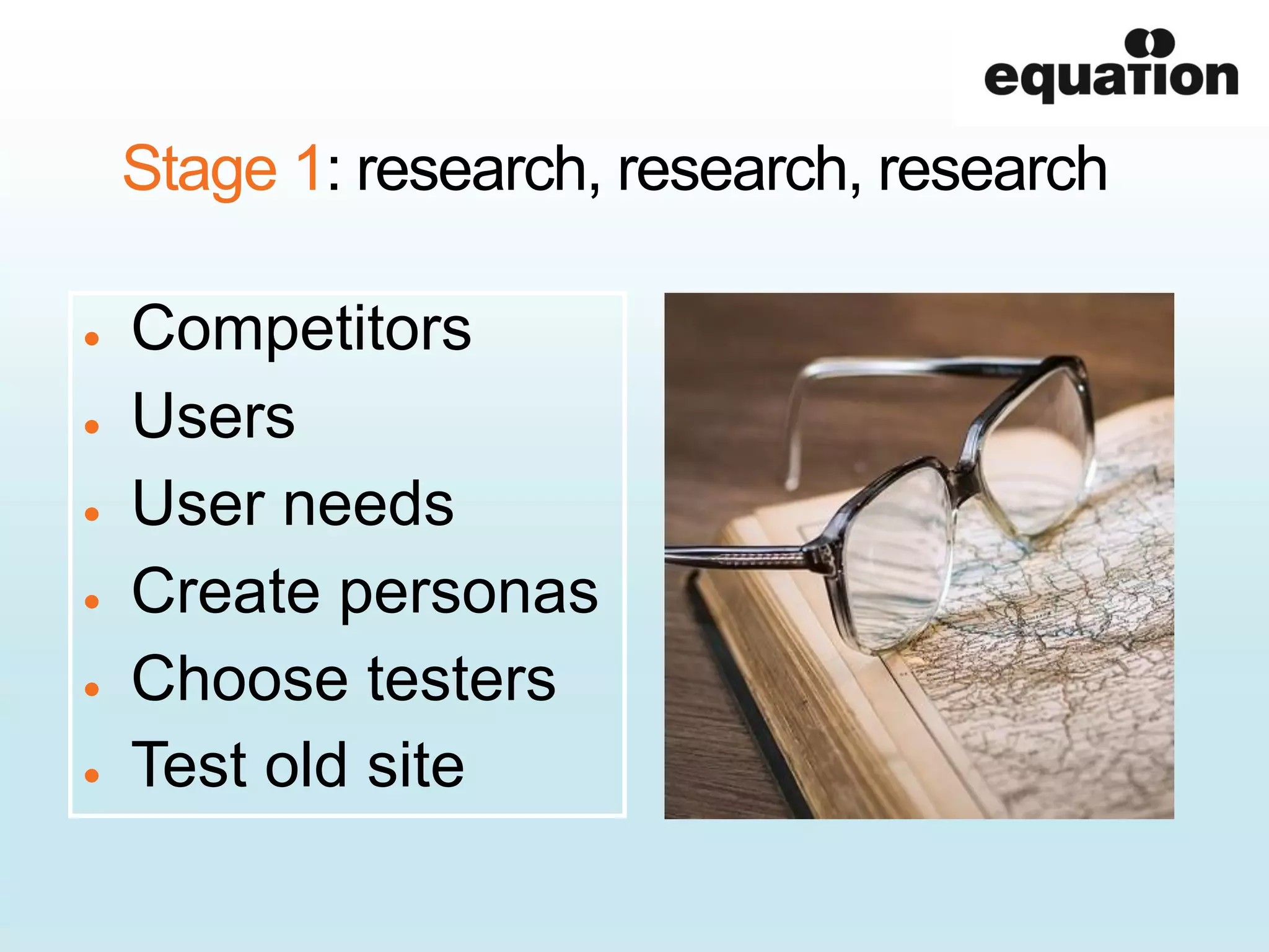 Stage 1: research, research, research
Competitors
Users
User needs
Create personas
Choose testers
Test old site