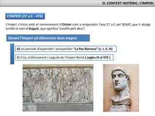 L’IMPERI (27 a.C - 476)
L’Imperi s’inicia amb el nomenament d’Octavi com a emperador l’any 27 a.C pel SENAT, que li atorga
també el nom d’August, que significa “escollit pels déus”.
Durant l’Imperi cal diferenciar dues etapes:
A) Un període d’esplendor i prosperitat: “La Pax Romana” (s. I, II, III)
B) Crisi, enfonsament i caiguda de l’Imperi Romà ( segles III al 476 )
EL CONTEXT HISTÒRIC: L’IMPERI
 
