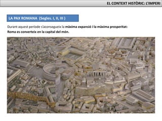 LA PAX ROMANA (Segles. I, II, III )
Durant aquest període s’aconsegueix la màxima expansió i la màxima prosperitat:
EL CONTEXT HISTÒRIC: L’IMPERI
Roma es converteix en la capital del món.
 