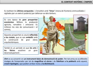 Es realitzen les últimes conquestes i s’envolten amb “limes” (mena de fronteres emmurallades i
vigilades per un exèrcit poderós) per defensar-se dels bàrbars.
És una època de gran prosperitat
econòmica: Millora la producció
agrícola, ramadera i artesanal. Es
milloren les vies de comunicació i el
comerç.
Aquesta prosperitat es veurà reflectida
a les ciutats, que es van embellir amb
la construcció de gran obres
arquitectòniques.
També és un període en que les arts i
les lletres assoliren un gran
desenvolupament .
L’Art es va convertir en un instrument bàsic de demostració de poder. Per tot arreu es va difondre
imatges de l’emperador per tal de magnificar el càrrec i de fidelitzar a la població amb aquest,
creant tipologies, que podien arribar inclús a la divinització.
EL CONTEXT HISTÒRIC: L’IMPERI
 