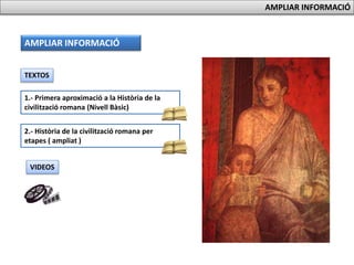 AMPLIAR INFORMACIÓ
AMPLIAR INFORMACIÓ
TEXTOS
1.- Primera aproximació a la Història de la
civilització romana (Nivell Bàsic)
2.- Història de la civilització romana per
etapes ( ampliat )
VIDEOS
 