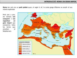 INTRODUCCIÓ: ROMA UN GRAN IMPERI
Roma tan sols era un petit poblat quan, el segle V. aC. la ciutat grega d’Atenes va assolir el seu
màxim esplendor.
Però poc a poc,
els romans van
conquerir i van
organitzar un
gran imperi que
comprenia totes
les terres que
envolten el
Mediterrani.
 