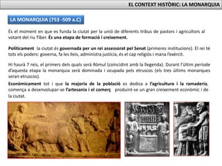 LA MONARQUIA (753 -509 a.C)
EL CONTEXT HISTÒRIC: LA MONARQUIA
És el moment en que es funda la ciutat per la unió de diferents tribus de pastors i agricultors al
votant del riu Tíber. És una etapa de formació i creixement.
Políticament la ciutat és governada per un rei assessorat pel Senat (primeres institucions). El rei té
tots els poders: governa, fa les lleis, administra justícia, és el cap religiós i mana l’exèrcit.
Hi haurà 7 reis, el primers dels quals serà Ròmul (coincidint amb la llegenda). Durant l’últim període
d’aquesta etapa la monarquia serà dominada i ocupada pels etruscos (els tres últims monarques
seran etruscos).
Econòmicament tot i que la majoria de la població es dedica a l’agricultura i la ramaderia,
comença a desenvolupar-se l’artesania i el comerç produint-se un gran creixement econòmic i de
la ciutat.
 