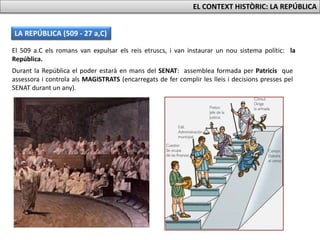 LA REPÚBLICA (509 - 27 a,C)
EL CONTEXT HISTÒRIC: LA REPÚBLICA
Durant la República el poder estarà en mans del SENAT: assemblea formada per Patricis que
assessora i controla als MAGISTRATS (encarregats de fer complir les lleis i decisions presses pel
SENAT durant un any).
El 509 a.C els romans van expulsar els reis etruscs, i van instaurar un nou sistema polític: la
República.
 