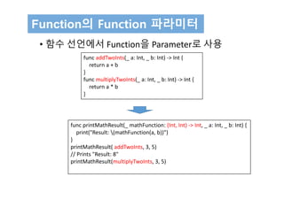 Function의 Function 파라미터
• 함수 선언에서 Function을 Parameter로 사용
func printMathResult(_ mathFunction: (Int, Int) ‐> Int, _ a: Int, _ b: Int) {
print("Result: (mathFunction(a, b))")
}
printMathResult( addTwoInts, 3, 5)
// Prints "Result: 8"
printMathResult(multiplyTwoInts, 3, 5)
func addTwoInts(_ a: Int, _ b: Int) ‐> Int {
return a + b
}
func multiplyTwoInts(_ a: Int, _ b: Int) ‐> Int {
return a * b
}
 