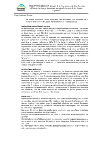 EXPEDIENTE TÉCNICO: “Creación de la Cobertura sobre la Losa Deportiva
del Barrio Cuchumayo, Distrito de San Miguel, Provincia de San Miguel -
Cajamarca”
Especificaciones Técnicas
de prueba preparadas con los materiales a ser empleados, con excepción de lo
indicado en la sección 4.4. de las Normas Peruanas para Estructuras.
Evaluación y aceptación del concreto
La resistencia de cada clase de concreto será comprobada periódicamente. Con este fin
se tomarán testigos cilíndricos de acuerdo a la norma ASTM C 301 en la cantidad mínima
de dos testigos por cada 30 m3 de concreto colocado, pero no menos de dos testigos
por día para cada clase de concreto.
En cualquier caso cada clase de concreto será comprobada al menos por cinco
"pruebas". La "prueba" consistirá en romper dos testigos de la misma edad y clase de
acuerdo a lo indicado en la norma ASTM C 39. Se llamará resultado de la "prueba" al
promedio de los dos valores. El resultado de la "prueba" será considerado satisfactorio si
el promedio de tres resultados consecutivos cualesquiera es igual o mayor que el f'c
requerido y cuando ningún resultado individual esté 35 kg./cm.2 o más por debajo del
f'c requerido. El constructor llevará un registro de cada par de testigos fabricados donde
constará su número correlativo, fecha de elaboración, clase de concreto, lugar específico
de uso, edad al momento del ensayo, la resistencia de cada testigo y el resultado de la
"prueba".
Los ensayos serán efectuados por un laboratorio independiente de la organización del
constructor y aprobado por el inspector. El constructor incluirá el costo total de los
ensayos en su presupuesto.
Deficiencia en las Pruebas
En caso de no alcanzar la resistencia especificada, el inspector o proyectista podrá
ordenar, a su solo juicio, el retiro y reposición del concreto sospechoso o la ejecución de
pruebas de carga. En el caso de ejecutarse pruebas de cargas, estas serán de acuerdo a
las indicaciones del proyectista, quien definirá los criterios de evaluación. De no
obtenerse resultados satisfactorios de estas pruebas de carga se procederá a la
demolición o refuerzo de la estructura, en estricto acuerdo con la decisión del
proyectista. El costo de la eliminación y sustitución del concreto y/o de las pruebas de
carga y el costo de la demolición, refuerzo y reconstrucción, si éstas últimas llegaran a
ser necesarias, será de cuenta exclusiva del constructor el que no podrá justificar
demoras en la entrega de la obra por estas causas.
ENCOFRADO:
Los encofrados se usarán donde sea necesario para confinar el concreto y darle la forma
de acuerdo a las dimensiones requeridas y deberán estar de acuerdo a los planos y a las
normas técnicas. Estos deben tener la capacidad suficiente para resistir la presión
resultante de la colocación y vibrado del concreto y la suficiente rigidez para mantener
las tolerancias especificadas.
Los cortes del terreno deben ser usados como encofrados para superficies verticales a
menos que sea requerido el uso de entibados.
El diseño de ingeniería del encofrado, así como su construcción es responsabilidad del
ejecutor.
El encofrado será diseñado para resistir con seguridad todas las cargas impuestas por su
propio peso, el peso y empuje del concreto y una sobrecarga de llenado no inferior a
200 Kg/cm2.
La deformación máxima entre elementos de soportes debe ser menor de 1/240 de la luz
entre los miembros estructurales.
 