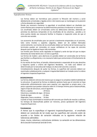 EXPEDIENTE TÉCNICO: “Creación de la Cobertura sobre la Losa Deportiva
del Barrio Cuchumayo, Distrito de San Miguel, Provincia de San Miguel -
Cajamarca”
Especificaciones Técnicas
Las formas deben ser herméticas para prevenir la filtración del mortero y serán
debidamente arriostradas o ligadas entre sí de manera que se mantengan en la posición
y forma deseada con seguridad.
Donde sea necesario mantener la seguridad, el encofrado deberá ser diseñado con
contra-flechas para compensar las deformaciones previstas al endurecer el concreto.
Los encofrados deben ser arriostrados contra las defecciones laterales, debiendo ser
previstas las aberturas temporales en los encofrados de las columnas, paredes y en
otros puntos donde sea necesario facilitar la limpieza e inspección antes de que el
concreto sea vaciado.
Los accesorios de encofrados para ser parcial o totalmente empotrados en el concreto,
tales como tirantes y soportes colgantes, deben ser de calidad fabricadas
comercialmente. Los tirantes de los encofrados deben ser hechos de tal manera que los
terminales puedan ser removidos sin causar astilladuras en las capas de concreto
después que las ligaduras hayan sido removidas.
Los tirantes para formas serán regulados en longitud y serán de tipo tal que no dejen
elementos de metal dentro de 1 cm de la superficie.
Las formas de madera para aberturas en paredes deben ser construidas de tal forma
que faciliten su aflojamiento; si es necesario habrá que contrarrestar el hinchamiento de
las formas.
En los techos de losa llena, el tamaño, distanciamiento o espaciado de los pies derechos
y largueros queda a criterio del Ingeniero Residente, en todo caso deberá ser
determinado por la naturaleza del trabajo y la altura del concreto a vaciarse.
Inmediatamente después de quitar las formas, la superficie del concreto deberá ser
examinada cuidadosamente y cualquier irregularidad deberá ser tratada como lo ordene
el Ingeniero Inspector/Supervisor.
DESENCOFRADO:
Las formas deberán retirarse de manera que se asegure la completa indeformabilidad de
la estructura. En general las formas no deberán quitarse hasta que el concreto se haya
endurecido suficientemente como para soportar con seguridad su propio peso y los
pesos supuestos que puedan colocarse sobre él. El tiempo mínimo para el desencofrado,
según el tipo de estructura, será el siguiente:
Muros y zapatas : 24 horas
Columnas y costados de vigas : 24 horas
Fondo de vigas : 21 días
Aligerados, losas y escaleras : 14 días
Cuando se haya aumentado la resistencia del concreto por diseño de mezclas o aditivos,
los tiempos de desencofrado podrán ser menores, previa aprobación del Ingeniero
Inspector/Supervisor.
TOLERANCIAS:
A menos que lo especifique el Ingeniero Inspector/Supervisor, el encofrado
deberá ser construido de tal modo que las superficies del concreto estén de
acuerdo a los límites de variación indicados en la siguiente relación de
tolerancias admisibles:
Losas, muros, columnas y estructuras similares: La variación en las dimensiones
de la sección transversal será de 6 mm.
 