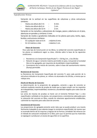 EXPEDIENTE TÉCNICO: “Creación de la Cobertura sobre la Losa Deportiva
del Barrio Cuchumayo, Distrito de San Miguel, Provincia de San Miguel -
Cajamarca”
Especificaciones Técnicas
Variación de la vertical en las superficies de columnas y otras estructuras
similares:
- Hasta una altura de 3 m : 6 mm.
- Hasta una altura de 6 m : 1 cm.
- Hasta una altura de 12 m : 2 cm.
Variación en los tamaños y ubicaciones de mangas, pasos y aberturas en el piso,
aberturas en paredes y similares: 6 mm.
Variación de niveles o gradientes indicadas en los planos para piso, techo, vigas,
bruñas y estructuras similares:
- En cualquier nave en 6 m : máximo 6 mm.
- En 12 metros o más : máximo 1 cm.
Clases de Concreto:
Para cada tipo de Construcción en las Obras, la calidad del concreto especificada en
los planos se establecerá según su clase, referida sobre la base de las siguientes
condiciones:
o Resistencia a la Compresión Especificada f´c = 210 Kg./cm., a los 28 días
o Relación de agua / cemento máxima permisible en peso, incluyendo la humedad
libre en los agregados, por requisitos de durabilidad e impermeabilidad.
o Consistencia de la mezcla de concreto, sobre la base del asentamiento máximo
(Slump) permisible.
Resistencia de Concreto:
La Resistencia de Compresión Especificada del concreto f´c para cada porción de la
estructura indicada en los planos, se refiere a la alcanzada a los 28 días, a menos que se
indique otra.
Diseño de Mezclas de Concreto:
La determinación de la proporción de agregados, cemento y agua de concreto se
realizará mediante mezclas de prueba de modo que se logre cumplir con los requisitos
de trabajabilidad, impermeabilidad, resistencia y durabilidad exigidos para cada clase de
concreto.
Las series de mezclas de pruebas se harán con el Cemento Pórtland Tipo I u otro
especificado o señalado en los planos, con proporciones y consistencias adecuadas para
la colocación del concreto en Obra, usando las relaciones agua/cemento establecidas,
cubriendo los requisitos para cada clase de concreto.
Consistencia del Concreto:
Las proporciones de agregado-cemento serán tales que se pueda producir una mezcla
fácilmente trabajable (y que además tengan la resistencia especificada), de manera que
se acomode dentro de las esquinas y ángulos de las formas y alrededor del refuerzo con
el método de colocación empleado en la Obra; pero que no permita que los materiales
se segreguen o produzcan un exceso de agua libre en la superficie.
 