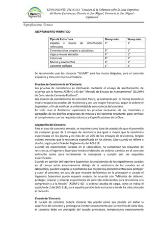 EXPEDIENTE TÉCNICO: “Creación de la Cobertura sobre la Losa Deportiva
del Barrio Cuchumayo, Distrito de San Miguel, Provincia de San Miguel -
Cajamarca”
Especificaciones Técnicas
ASENTAMIENTO PERMITIDO
Tipo de Estructura Slump máx. Slump min.
Zapatas y muros de cimentación
reforzados
3” 1”
Cimentaciones simples y calzaduras 3” 1”
Vigas y muros armados 4” 1”
Columnas 4” 1”
Muros y pavimentos 3” 1”
Concreto ciclópeo 2” 1”
Se recomienda usar los mayores “SLUMP” para los muros delgados, para el concreto
expuesto y zona con mucha armadura.
Pruebas de Consistencia del Concreto:
Las pruebas de consistencia se efectuarán mediante el ensayo de asentamiento, de
acuerdo con la Norma ASTM-C-143 del “Método de Ensayo de Asentamiento” (SLUMP)
de Concreto de Cemento Portland”.
Los ensayos de asentamiento del concreto fresco, se realizarán por lo menos durante el
muestreo para las pruebas de resistencia y con una mayor frecuencia, según lo ordene el
Supervisor, a fin de verificar la uniformidad de consistencia del concreto.
En todo caso el Residente supervisará las pruebas necesarias de los materiales y
agregados de los diseños propuestos de mezcla y del concreto resultante, para verificar
el cumplimiento con los requisitos técnicos y Especificaciones de la Obra.
Aceptación del Concreto:
Para el caso de concreto armado, se requiere como base de aceptación que el promedio
de cualquier grupo de 5 ensayos de resistencia sea igual o mayor que la resistencia
especificada en los planos y no más de un 20% de los ensayos de resistencia, tengan
valores menores que la resistencia especificada en los planos. Esto cuando se refiere a
diseño, según parte IV-A del Reglamento del ACI-318.
Cuando los especímenes curados en el Laboratorio, no cumplieran los requisitos de
resistencia, el Ingeniero Supervisor tendrá el derecho de ordenar cambios en el concreto
suficiente como para incrementar la resistencia y cumplir con los requisitos
especificados.
Cuando en opinión del Ingeniero Supervisor, las resistencias de los especímenes curados
en el campo están excesivamente debajo de la resistencia de los curados en el
laboratorio, pueden exigirse al Contratista que mejore los procedimientos para proteger
y curar el concreto, en caso de que muestre deficiencias en la protección y curado el
Ingeniero Supervisor puede requerir ensayos de acuerdo con “Métodos de obtener,
proteger, reparar y ensayar especímenes de concreto endurecidos para resistencia a la
compresión y a la flexión” (ASTM-C-42) u ordenar prueba de carga, como se indica el
capítulo de 2 del (ACI 318), para aquella porción de la estructura donde ha sido colocado
el concreto.
Curado del Concreto:
El curado de concreto deberá iniciarse tan pronto como sea posible sin dañar la
superficie del concreto y prolongarse ininterrumpidamente por un mínimo de siete días,
el concreto debe ser protegido del secado prematuro, temperaturas excesivamente
 