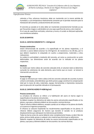 EXPEDIENTE TÉCNICO: “Creación de la Cobertura sobre la Losa Deportiva
del Barrio Cuchumayo, Distrito de San Miguel, Provincia de San Miguel -
Cajamarca”
Especificaciones Técnicas
calientes o frías, esfuerzos mecánicos, debe ser mantenido con la menor pérdida de
humedad y a una temperatura relativamente constante por el período necesario para la
hidratación del cemento y endurecimiento del concreto.
El concreto ya vaciado en la obra debe ser mantenido constantemente húmedo ya sea
por frecuentes riesgos o cubriéndolo con una capa superficie de arena u otro material.
En el caso de superficies verticales; columnas y muros, el curado se efectuará aplicando
una membrana selladora.
01.05.10 ZAPATAS
01.05.11. ZAPATAS CONCRETO F’C = 210 Kg/cm2
Proceso constructivo
Estará dimensionada de acuerdo a lo especificado en los planos respectivos, y el
concreto a usarse deberá alcanzar los 210 Kg/cm2. de resistencia a los 28 días, por lo
que deberá respetarse lo estipulado en cuanto a proporciones, materiales y otras
indicaciones.
Se cuidará la verticalidad y nivelación del concreto, así como su construcción no serán
deformables. Las dimensiones serán de acuerdo con lo indicado en los planos
respectivos.
Medición
Se medirá por metro cúbico de concreto colocado (m3), el volumen total se determina
sumando los volúmenes de cada elemento, para tramos que se crucen se tomará la
intersección una sola vez.
Forma de Pago
El pago se efectuará por metro cúbico (m3) de concreto colocado de acuerdo al precio
unitario contratado, entendiéndose que dicho precio y pago constituirá la compensación
total por la mano de obra, materiales, equipo, herramientas e imprevistos necesarios
para la ejecución de la partida indicada en el presupuesto
01.05.12. ZAPATAS ACERO FY=4200 Kg/cm2
Proceso constructivo
La armadura de refuerzo se refiere a la habilitación del acero en barras según lo
especificado en los planos estructurales.
Se deberá respetar los diámetros de todos los aceros estructurales especificados en los
planos, cuyo peso y diámetro deberá ser de acuerdo a normas técnicas.
Todo el refuerzo deberá doblarse, excepto cuando así se indique en los planos de diseño
o lo autorice el Ingeniero proyectista.
El refuerzo se colocará respetando los recubrimientos especificados en los planos. El
refuerzo deberá asegurarse de manera que durante el vaciado no se produzca
desplazamientos que sobrepasen las tolerancias permisibles.
Todas las barras antes de usarse deberán estar completamente limpias, es decir libre de
polvo, pintura óxido, grasas o cualquier otro material que disminuya su adherencia.
Deberán respetar los diámetros de todos los aceros estructurales especificados en los
planos, cuyo peso y diámetro deberá ser de acuerdo a las normas técnicas.
 