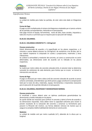 EXPEDIENTE TÉCNICO: “Creación de la Cobertura sobre la Losa Deportiva
del Barrio Cuchumayo, Distrito de San Miguel, Provincia de San Miguel -
Cajamarca”
Especificaciones Técnicas
Medición
La unidad de medida para todas las partidas, de este rubro esta dado en Kilogramos
(Kg).
Forma de Pago
El pago se hará multiplicando el número de kilogramos empleados por el precio unitario
de las partidas correspondientes, indicando en el presupuesto.
Este pago incluirá el equipo, herramientas, mano de obra, leyes sociales, impuestos y
todo otro insumo o suministro que se requiera para la ejecución del trabajo.
01.05.20. COLUMNAS.
01.05.21. COLUMNAS CONCRETO F’C = 210 kg/cm2
Proceso constructivo
Estará dimensionada de acuerdo a lo especificado en los planos respectivos, y el
concreto a usarse deberá alcanzar los 210 Kg/cm2. de resistencia a los 28 días, por lo
que deberá respetarse lo estipulado en cuanto a proporciones, materiales y otras
indicaciones.
Se cuidará la verticalidad y nivelación del concreto, así como su construcción no serán
deformables. Las dimensiones serán de acuerdo con lo indicado en los planos
respectivos.
Medición
Se medirá por metro cúbico de concreto colocado (m3), el volumen total se determina
sumando los volúmenes de cada elemento, para tramos que se crucen se tomará la
intersección una sola vez.
Forma de Pago
El pago se efectuará por metro cúbico (m3) de concreto colocado de acuerdo al precio
unitario contratado, entendiéndose que dicho precio y pago constituirá la compensación
total por la mano de obra, materiales, equipo, herramientas e imprevistos necesarios
para la ejecución de la partida indicada en el presupuesto
01.05.22. COLUMNAS, ENCOFRADO Y DESENCOFRADO NORMAL
Proceso constructivo
El encofrado a usarse deberá estar en óptimas condiciones garantizándose las
dimensiones y niveles indicados en los planos.
Se usarán donde sea necesario para confinar el concreto y darle la forma de acuerdo a
las dimensiones requeridas. Estos deben tener la capacidad suficiente para resistir la
presión resultante de la colocación del concreto y conservar su hermetismo para
prevenir la filtración del mortero. Las formas deberán retirarse de manera que se
asegure la completa indeformabilidad del elemento en construcción.
Medición
La unidad de medida será por metro cuadrado (m2
), obtenido de la altura por su
longitud.
 