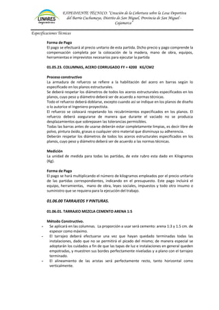 EXPEDIENTE TÉCNICO: “Creación de la Cobertura sobre la Losa Deportiva
del Barrio Cuchumayo, Distrito de San Miguel, Provincia de San Miguel -
Cajamarca”
Especificaciones Técnicas
Forma de Pago
El pago se efectuará al precio unitario de esta partida. Dicho precio y pago comprende la
compensación completa por la colocación de la madera, mano de obra, equipos,
herramientas e imprevistos necesarios para ejecutar la partida
01.05.23. COLUMNAS, ACERO CORRUGADO FY = 4200 KG/CM2
Proceso constructivo
La armadura de refuerzo se refiere a la habilitación del acero en barras según lo
especificado en los planos estructurales.
Se deberá respetar los diámetros de todos los aceros estructurales especificados en los
planos, cuyo peso y diámetro deberá ser de acuerdo a normas técnicas.
Todo el refuerzo deberá doblarse, excepto cuando así se indique en los planos de diseño
o lo autorice el Ingeniero proyectista.
El refuerzo se colocará respetando los recubrimientos especificados en los planos. El
refuerzo deberá asegurarse de manera que durante el vaciado no se produzca
desplazamientos que sobrepasen las tolerancias permisibles.
Todas las barras antes de usarse deberán estar completamente limpias, es decir libre de
polvo, pintura óxido, grasas o cualquier otro material que disminuya su adherencia.
Deberán respetar los diámetros de todos los aceros estructurales especificados en los
planos, cuyo peso y diámetro deberá ser de acuerdo a las normas técnicas.
Medición
La unidad de medida para todas las partidas, de este rubro esta dado en Kilogramos
(Kg).
Forma de Pago
El pago se hará multiplicando el número de kilogramos empleados por el precio unitario
de las partidas correspondientes, indicando en el presupuesto. Este pago incluirá el
equipo, herramientas, mano de obra, leyes sociales, impuestos y todo otro insumo o
suministro que se requiera para la ejecución del trabajo.
01.06.00 TARRAJEOS Y PINTURAS.
01.06.01. TARRAJEO MEZCLA CEMENTO ARENA 1:5
Método Constructivo.
- Se aplicará en las columnas. La proporción a usar será cemento: arena 1:3 y 1.5 cm. de
espesor como máximo.
- El tarrajeo deberá efectuarse una vez que hayan quedado terminadas todas las
instalaciones, dado que no se permitirá el picado del mismo; de manera especial se
adoptarán los cuidados a fin de que las tapas de luz e instalaciones en general queden
empotradas, y muestren sus bordes perfectamente niveladas y a plano con el tarrajeo
terminado.
- El alineamiento de las aristas será perfectamente recto, tanto horizontal como
verticalmente.
 