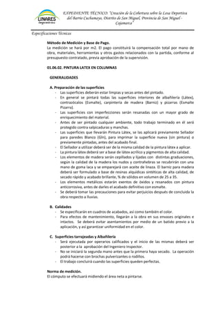 EXPEDIENTE TÉCNICO: “Creación de la Cobertura sobre la Losa Deportiva
del Barrio Cuchumayo, Distrito de San Miguel, Provincia de San Miguel -
Cajamarca”
Especificaciones Técnicas
Método de Medición y Base de Pago.
La medición se hará por m2. El pago constituirá la compensación total por mano de
obra, materiales, herramientas y otros gastos relacionados con la partida, conforme al
presupuesto contratado, previa aprobación de la supervisión.
01.06.02. PINTURA LATEX EN COLUMNAS
GENERALIDADES
A. Preparación de las superficies
- Las superficies deberán estar limpias y secas antes del pintado.
- En general se pintará todas las superficies interiores de albañilería (Látex),
contrazócalos (Esmalte), carpintería de madera (Barniz) y pizarras (Esmalte
Pizarra).
- Las superficies con imperfecciones serán resanadas con un mayor grado de
enriquecimiento del material.
- Antes de ser pintado cualquier ambiente, todo trabajo terminado en él será
protegido contra salpicaduras y manchas.
- Las superficies que llevarán Pintura Látex, se las aplicará previamente Sellador
para paredes Blanco (Gln), para imprimar la superficie nueva (sin pintura) o
previamente pintadas, antes del acabado final.
- El Sellador a utilizar deberá ser de la misma calidad de la pintura látex a aplicar.
- La pintura látex deberá ser a base de látex acrílico y pigmentos de alta calidad.
- Los elementos de madera serán cepillados y lijadas con distintas graduaciones,
según la calidad de la madera los nudos y contrahebras se recubrirán con una
mano de goma laca y se emparejará con aceite de linaza. El barniz para madera
deberá ser formulado a base de resinas alquídicas sintéticas de alta calidad, de
secado rápido y acabado brillante, % de sólidos en volumen de 25 a 35.
- Los elementos metálicos estarán exentos de óxidos y resanados con pintura
anticorrosiva, antes de darles el acabado definitivo con esmalte.
- Se deberá tomar las precauciones para evitar perjuicios después de concluida la
obra respecto a lluvias.
B. Calidades
- Se especificarán en cuadros de acabados, así como también el color.
- Para efectos de mantenimiento, llegarán a la obra en sus envases originales e
intactos. Se deberá evitar asentamientos por medio de un batido previo a la
aplicación, y así garantizar uniformidad en el color.
C. Superficies tarrajeadas y Albañilería
- Será ejecutada por operarios calificados y el inicio de las mismas deberá ser
posterior a la aprobación del Ingeniero Inspector.
- No se iniciará la segunda mano antes que la primera haya secado. La operación
podrá hacerse con brochas pulverizantes o rodillos.
- El trabajo concluirá cuando las superficies queden perfectas.
Norma de medición.
El cómputo se efectuará midiendo el área neta a pintarse.
 