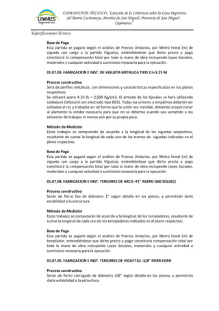 EXPEDIENTE TÉCNICO: “Creación de la Cobertura sobre la Losa Deportiva
del Barrio Cuchumayo, Distrito de San Miguel, Provincia de San Miguel -
Cajamarca”
Especificaciones Técnicas
Base de Pago
Esta partida se pagará según el análisis de Precios Unitarios, por Metro lineal (m) de
vigueta con cargo a la partida Viguetas, entendiéndose que dicho precio y pago
constituirá la compensación total por toda la mano de obra incluyendo Leyes Sociales,
materiales y cualquier actividad o suministro necesario para la ejecución.
01.07.03. FABRICACION E INST. DE VIGUETA METALICA TIPO 2 L=3.25 M
Proceso constructivo
Será de perfiles metálicos, con dimensiones y características especificadas en los planos
respectivos.
Se utilizará acero A-25 fy = 2,500 Kg/cm2. El armado de los tijerales se hará utilizando
soldadura Cellocord con electrodo tipo 6011. Todas las uniones y empalmes deberán ser
soldados al ras y trabados en tal forma que la unión sea invisible, debiendo proporcionar
al elemento la solidez necesaria para que no se deforme cuando sea sometido a los
esfuerzos de trabajos ni menos aún por su propio peso.
Método de Medición
Estos trabajos se computarán de acuerdo a la longitud de las viguetas respectivas,
resultante de sumar la longitud de cada uno de los tramos de viguetas indicadas en el
plano respectivo.
Base de Pago
Esta partida se pagará según el análisis de Precios Unitarios, por Metro lineal (m) de
vigueta con cargo a la partida Viguetas, entendiéndose que dicho precio y pago
constituirá la compensación total por toda la mano de obra incluyendo Leyes Sociales,
materiales y cualquier actividad o suministro necesario para la ejecución.
01.07.04. FABRICACION E INST. TENSORES DE ARCO -F1" ACERO G60 SOLD(C)
Proceso constructivo
Serán de fierro liso de diámetro 1” según detalla en los planos, y permitirán darle
estabilidad a la estructura.
Método de Medición
Estos trabajos se computarán de acuerdo a la longitud de los templadores, resultante de
sumar la longitud de cada uno de los templadores indicados en el plano respectivo.
Base de Pago
Esta partida se pagará según el análisis de Precios Unitarios, por Metro lineal (m) de
templador, entendiéndose que dicho precio y pago constituirá compensación total por
toda la mano de obra incluyendo Leyes Sociales, materiales y cualquier actividad o
suministro necesario para la ejecución.
01.07.05. FABRICACION E INST. TENSORES DE VIGUETAS -3/8" FIERR CORR
Proceso constructivo
Serán de fierro corrugado de diámetro 3/8” según detalla en los planos, y permitirán
darle estabilidad a la estructura.
 
