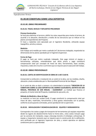 EXPEDIENTE TÉCNICO: “Creación de la Cobertura sobre la Losa Deportiva
del Barrio Cuchumayo, Distrito de San Miguel, Provincia de San Miguel -
Cajamarca”
Especificaciones Técnicas
01.00.00 COBERTURA SOBRE LOSA DEPORTIVA
01.01.00. OBRAS PRELIMINARES
01.01.01. TRAZO, NIVELES Y REPLANTEO PRELIMINAR
Proceso Constructivo
Se hará para delimitar el terreno y definir las cotas requeridas para nivelar el terreno, de
acuerdo a la ubicación, distribución y niveles de las estructuras que se indican en los
planos correspondientes del Proyecto.
El trazo y replanteo será ejecutado por el Ingeniero Residente, utilizando equipo
topográfico, wincha y estacas.
Medición
Este trabajo será medido por metro cuadrado (m2
) de terreno trabajado, respetando las
dimensiones de los planos aprobado por el Ingeniero Supervisor.
Forma de Pago
El pago se hará por metro cuadrado trabajado. Este pago incluirá el equipo y
herramientas utilizadas, entendiéndose que dicho precio y pago constituirá
compensación total por concepto de mano de obra, herramientas, leyes sociales,
impuestos y todo otro insumo o suministro que se requiera para la ejecución del trabajo.
01.02.00. OBRAS PROVISIONALES
01.02.01. CARTEL DE IDENTIFICACION DE OBRA DE 5.40 X 3.60 M.
Comprende la confección e instalación de un cartel en la obra, con las medidas, diseño,
ubicación y texto establecidos por la Municipalidad Provincial de San Miguel.
En el cartel de obra se dará a conocer a la colectividad el proyecto “CREACION DE LA
COBERTURA SOBRE LA LOSA DEPORTIVA DEL BARRIO CUCHUMAYO, DISTRITO DE SAN
MIGUEL, PROVINCIA DE SAN MIGUEL – CAJAMARCA”, La Enditad que financia el
proyecto, el monto total del Proyecto, modalidad de ejecución, etc.
Método de Medición y Base de Pago
La medición se hará por unidad (und). El pago constituirá la compensación total por
mano de obra, materiales, herramientas y otros gastos relacionados con la partida,
conforme al presupuesto contratado, previa aprobación de la supervisión.
01.02.02. MOVILIZACION Y DESMOVILIZACION DE EQUIPOS Y HERRAMIENTAS
Corresponde a los costos y pagos de transporte de herramientas y/o equipos requeridos
desde los lugares de abastecimiento hasta la misma obra., estos costos incluyen pago
por las acciones de manipuleo, carga y descarga durante el embalaje y almacenaje. El
equipo y maquinaria necesaria que se requiera para la construcción de la edificación,
será verificada por el Ingeniero Supervisor de obra, y estará operativa en óptimas
condiciones para su operatividad.
 