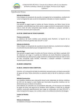 EXPEDIENTE TÉCNICO: “Creación de la Cobertura sobre la Losa Deportiva
del Barrio Cuchumayo, Distrito de San Miguel, Provincia de San Miguel -
Cajamarca”
Especificaciones Técnicas
Método de Medición
Estos trabajos se computarán de acuerdo a la longitud de los templadores, resultante de
sumar la longitud de cada uno de los templadores indicados en el plano respectivo.
Base de Pago
Esta partida se pagará según el análisis de Precios Unitarios, por Metro lineal (m) de
templador, entendiéndose que dicho precio y pago constituirá compensación total por
toda la mano de obra incluyendo Leyes Sociales, materiales y cualquier actividad o
suministro necesario para la ejecución.
01.07.06. COBERTURA DE TECHO FLEXIFORTE
Proceso constructivo
La cobertura del techo metálico será utilizando techo flexiforte. La fijación de las
planchas se hará con ganchos tipo J de 1/4" x 1 1/2"
Método de Medición
Estos trabajos se computarán de acuerdo al área de cobertura, resultante de multiplicar
el ancho del área de cobertura por la longitud de la misma.
Base de Pago
Esta partida se pagará según el análisis de Precios Unitarios, por Metro cuadrado (m2)
de cobertura con cargo a la partida de Cobertura de techo fibraforte transparente,
entendiéndose que dicho precio y pago constituirá compensación total por toda la mano
de obra incluyendo Leyes Sociales, materiales y cualquier actividad o suministro
necesario para la ejecución
01.08.00. CANALETAS.
01.08.01. CANALETA PARA COBERTURA.
Consiste en la colocación de todos los elementos necesarios para una buena evacuación
de aguas de lluvia. Dichos elementos se colocarán sobre el eje de la cobertura a ambos
lados
Método Constructivo:
Las canaletas metálicas para evacuación pluvial serán elaboradas de láminas metálicas
de 0.25 mm de espesor y serán fijados por intermedio de ganchos metálicos con las
dimensiones que se indican en los planos.
Estas deberán ser colocadas con una pendiente adecuada, a fin de evacuar con facilidad
las aguas de lluvia, esta agua de las canaletas serán recibidas a través de un embudo
metálico construido específicamente para luego ser embonados con tubo PVC Ø 4” y
estas transportará las aguas a las cunetas y estas a las salidas de existentes de desagüe.
Unidad de Medida:
(ml)
Método de Medición:
La medición se hará por metro lineal de canaleta colocada.
 