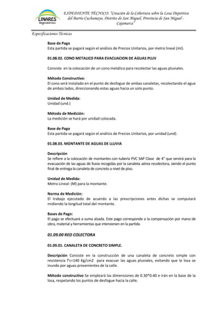 EXPEDIENTE TÉCNICO: “Creación de la Cobertura sobre la Losa Deportiva
del Barrio Cuchumayo, Distrito de San Miguel, Provincia de San Miguel -
Cajamarca”
Especificaciones Técnicas
Base de Pago
Esta partida se pagará según el análisis de Precios Unitarios, por metro lineal (ml).
01.08.02. CONO METALICO PARA EVACUACION DE AGUAS PLUV
Consiste en la colocación de un cono metálico para recolectar las aguas pluviales.
Método Constructivo:
El cono será instalado en el punto de desfogue de ambas canaletas, recolectando el agua
de ambos lados, direccionando estas aguas hacia un solo punto.
Unidad de Medida:
Unidad (und.)
Método de Medición:
La medición se hará por unidad colocada.
Base de Pago
Esta partida se pagará según el análisis de Precios Unitarios, por unidad (und).
01.08.03. MONTANTE DE AGUAS DE LLUVIA
Descripción
Se refiere a la colocación de montantes con tubería PVC SAP Clase de 4” que servirá para la
evacuación de las aguas de lluvia recogidas por la canaleta aérea recolectora, siendo el punto
final de entrega la canaleta de concreto a nivel de piso.
Unidad de Medida:
Metro Lineal: (M) para la montante.
Norma de Medición:
El trabajo ejecutado de acuerdo a las prescripciones antes dichas se computará
midiendo la longitud total del montante.
Bases de Pago:
El pago se efectuará a suma alzada. Este pago corresponde a la compensación por mano de
obra, material y herramientas que intervienen enla partida
01.09.00 RED COLECTORA
01.09.01. CANALETA DE CONCRETO SIMPLE.
Descripción Consiste en la construcción de una canaleta de concreto simple con
resistencia f’c=140 Kg/cm2 para evacuar las aguas pluviales, evitando que la losa se
inunde por aguas provenientes de la calle.
Método constructivo Se empleará las dimensiones de 0.30*0.40 e irán en la base de la
losa, respetando los puntos de desfogue hacia la calle.
 
