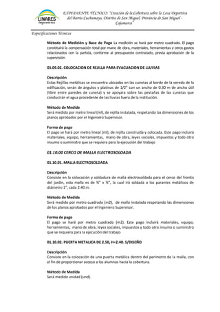 EXPEDIENTE TÉCNICO: “Creación de la Cobertura sobre la Losa Deportiva
del Barrio Cuchumayo, Distrito de San Miguel, Provincia de San Miguel -
Cajamarca”
Especificaciones Técnicas
Método de Medición y Base de Pago La medición se hará por metro cuadrado. El pago
constituirá la compensación total por mano de obra, materiales, herramientas y otros gastos
relacionados con la partida, conforme al presupuesto contratado, previa aprobación de la
supervisión.
01.09.02. COLOCACION DE REJILLA PARA EVACUACION DE LLUVIAS
Descripción
Estas Rejillas metálicas se encuentra ubicadas en las cunetas al borde de la vereda de la
edificación, serán de ángulos y platinas de 1/2” con un ancho de 0.30 m de ancho útil
(libre entre paredes de cuneta) y se apoyara sobre las pestañas de las cunetas que
conducirán el agua procedente de las lluvias fuera de la institución.
Método de Medida
Será medido por metro lineal (ml), de rejilla instalada, respetando las dimensiones de los
planos aprobados por el Ingeniero Supervisor.
Forma de pago
El pago se hará por metro lineal (ml), de rejilla construida y colocada. Este pago incluirá
materiales, equipo, herramientas, mano de obra, leyes sociales, impuestos y todo otro
insumo o suministro que se requiera para la ejecución del trabajo
01.10.00 CERCO DE MALLA ELECTROSOLDADA
01.10.01. MALLA ELECTROSOLDADA
Descripción
Consiste en la colocación y soldadura de malla electrosoldada para el cerco del frontis
del jardín, esta malla es de ¾” x ¾”, la cual irá soldada a los parantes metálicos de
diámetro 1”, cada 2.40 m.
Método de Medida
Será medido por metro cuadrado (m2), de malla instalada respetando las dimensiones
de los planos aprobados por el Ingeniero Supervisor.
Forma de pago
El pago se hará por metro cuadrado (m2). Este pago incluirá materiales, equipo,
herramientas, mano de obra, leyes sociales, impuestos y todo otro insumo o suministro
que se requiera para la ejecución del trabajo
01.10.02. PUERTA METALICA DE 2.50, H=2.40. S/DISEÑO
Descripción
Consiste en la colocación de una puerta metálica dentro del perímetro de la malla, con
el fin de proporcionar acceso a los alumnos hacia la cobertura.
Método de Medida
Será medido unidad (und).
 