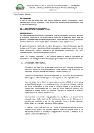 EXPEDIENTE TÉCNICO: “Creación de la Cobertura sobre la Losa Deportiva
del Barrio Cuchumayo, Distrito de San Miguel, Provincia de San Miguel -
Cajamarca”
Especificaciones Técnicas
Forma de pago
El pago se hará por unidad. Este pago incluirá materiales, equipo, herramientas, mano
de obra, leyes sociales, impuestos y todo otro insumo o suministro que se requiera para
la ejecución del trabajo
01.11.00 INSTALACIONES ELÉCTRICAS.
GENERALIDADES.
Las presentes especificaciones se refieren a las características de los materiales, equipos
y accesorios; requisitos de las instalaciones y colocación de artefactos, hasta dejar en
perfecto funcionamiento la instalación proyectada. Los materiales, equipo y accesorios
serán de fabricación nacional y de óptima calidad en su clase, especie y tipo.
El Ingeniero Residente notificará por escrito de cualquier material y/o equipo que se
indique en el Proyecto y que él considere inadecuado o inaceptable de acuerdo con las
leyes, reglamentos, códigos, ordenanzas de autoridades competentes, así como
cualquier trabajo o material que haya sido omitido.
Todos los trabajos referentes a instalaciones eléctricas deberán ejecutarse en
conformidad con el Código Eléctrico Peruano y Reglamento Nacional de Construcciones.
A. APROBACIÓN Y MATERIALES.
El Inspector y/o Supervisor se reserva el derecho de pedir muestras de cualquier
material o equipo, las propuestas deberán indicar todas las características de los
materiales, así como nombre del fabricante, tamaño, modelo, etc.
Las especificaciones de los fabricantes referentes a la instalación de los materiales
deben seguirse estrictamente y pasar a tomar parte de estas especificaciones.
Los materiales a usarse deben ser nuevos, de reconocida calidad, de primer uso y
ser de utilización actual en el mercado nacional e internacional, cualquier material
que llegue malogrado a la obra o que se malogre durante la ejecución de los
trabajos será reemplazado por otro igual en buen estado el Inspector y/o
Supervisor de la Obra, indicará por escrito al Contratista el empleo de un material
cuya magnitud de daño no impida su uso.
Los materiales, herramientas y equipos deben ser guardados en la obra en forma
adecuada sobre todo siguiendo las indicaciones dadas por los fabricantes o
manuales de instalación si por no estar colocados como es debido ocasionan
daños, deben ser reparados por cuenta del Contratista.
La tubería a usarse será fabricada con Cloruro de Polivinilo en caliente estándar
europeo liviano (SEL) o en caliente estándar americano pesado (SAP) y las
dimensiones mínimas de acuerdo al Código Eléctrico Peruano. El diámetro de las
tuberías será el indicado en planos.
 