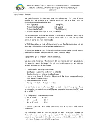 EXPEDIENTE TÉCNICO: “Creación de la Cobertura sobre la Losa Deportiva
del Barrio Cuchumayo, Distrito de San Miguel, Provincia de San Miguel -
Cajamarca”
Especificaciones Técnicas
Las especificaciones de materiales para electroductos de PVC, rígido de clase
pesado (C-P) de acuerdo a las normas elaboradas por el ITINTEC, con las
siguientes propiedades físicas a 24º C.
• Peso específico = 1.44 Kg/cm3.
• Resistencia a la tracción = 500 Kg/cm2.
• Resistencia a la flexión = 700/900 Kg/cm2.
• Resistencia a la compresión = 600/700 Kg/cm2.
Los accesorios para electroductos de PVC (curvas), serán del mismo material que
el de tubería. No está permitido el uso de curvas anchas en la obra, solo se usarán
curvas de fábrica con radio normalizado.
La Unión tubo a tubo se hará del mismo material que el de la tubería, para unir los
tubos a presión, llevarán una campana en cada extremo.
La unión tubo a caja será del mismo material que el de la tubería, tipo de presión
para conexión a caja y con campana para unirse a presión al tubo.
El pegamento que se empleará será a base de PVC.
Las cajas para alumbrado y fuerza serán del tipo normal, de fierro galvanizado,
tipo pesado, espesor de las paredes 1.5 mm aproximadamente, que además
tendrán las siguientes características.
• Con dos o más orejas agujero roscado.
• Con huecos ciegos en los costados y en el fondo.
• Esquinas interiores y exteriores redondeadas.
• Huecos en el fondo de diferentes diámetros de 3 y 5 mm. aproximadamente
para la sujeción del artefacto.
• Profundidad mínima 40 mm.
• No se permitirá el uso de cajas redondas.
Los conductores serán alambres TW, de cobre electrolítico y con forro
termoplástico con aislamiento para 600 V, y a prueba de humedad, tipo TW, para
60 ºC o 140º F.
Con los siguientes espesores de aislante
• 2.5 a 6 mm2 = 2/64”
• 10 mm2 = 3/64”
• 16 a 35 mm2 = 6/64”
La norma ASTM B-3 y B-8, serán para conductores y VDE 0250 será para el
aislamiento.
Los terminales serán de tipo de presión, de fácil instalación, usando un
desarmador y no herramientas especiales, construidas de cobre electrolítico de
excelente conductividad eléctrica. Los interruptores serán de 15 Amperios - 220 V
- unipolares, del tipo para instalación empotrada.
 