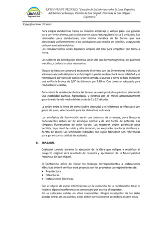EXPEDIENTE TÉCNICO: “Creación de la Cobertura sobre la Losa Deportiva
del Barrio Cuchumayo, Distrito de San Miguel, Provincia de San Miguel -
Cajamarca”
Especificaciones Técnicas
Para cargas conductivas hasta su máximo amperaje y voltaje para uso general
para corriente alterna, para colocarse en cajas rectangulares hasta 3 unidades. Los
terminales para conductores, con lámina metálica de tal forma que sea
presionada uniformemente a los conductores por medio de tornillos, asegurando
un buen contacto eléctrico.
Los tomacorrientes serán bipolares simples del tipo para empotrar con toma a
tierra.
Los tableros de distribución eléctrica serán del tipo termomagnético, en gabinete
metálico, con los circuitos necesarios.
El pozo de tierra se construirá excavando el terreno con las dimensiones indicadas, el
volumen evacuado del pozo si es hormigón o piedra se desechará en su totalidad y se
reemplazará por tierra de cultivo o tierra cernida, la puesta a tierra se hará mediante
una varilla de bronce de 5/8” de diámetro por 2.40 m. Con conector adecuado para
conductores y varillas.
Para reducir la resistencia ohmica del terreno se usará productos químicos, ofreciendo
una estabilidad química, higroscópica, y eléctrica por 48 meses aproximadamente
garantizandola vida media del electrodo de 2 a 2.5 décadas.
La unión entre la línea de tierra (cobre desnudo) y el electrodo se efectuará con
grapa de paso, seleccionado para los diámetros indicados.
Los artefactos de iluminación serán con sistemas de arranque, para lámparas
fluorescentes deben ser de arranque normal y de alto factor de potencia. Las
lámparas fluorescentes de color luz-día. Los reactores deben garantizar poca
perdida, bajo nivel de ruido y alta duración, se aceptarán reactores similares a:
ALPHA de Josfel. Las similitudes indicadas con algún fabricante son referencias
para garantizar su calidad de acabado.
B. TRABAJOS.
Cualquier cambio durante la ejecución de la Obra que obligue a modificar el
proyecto original será resultado de consulta y aprobación de la Municipalidad
Provincial de San Miguel.
El Contratista antes de iniciar los trabajos correspondientes a instalaciones
eléctricas deberá verificar este proyecto con los proyectos correspondientes de:
• Arquitectura.
• Estructuras.
• Instalaciones Eléctricas.
Con el objeto de evitar interferencias en la ejecución de la construcción total, si
hubiese alguna interferencia se comunicará por escrito al Inspector.
No se colocarán salidas en sitios inaccesibles. Ningún interruptor de luz debe
quedar detrás de las puertas, estos deben ser fácilmente accesibles al abrir estas.
 