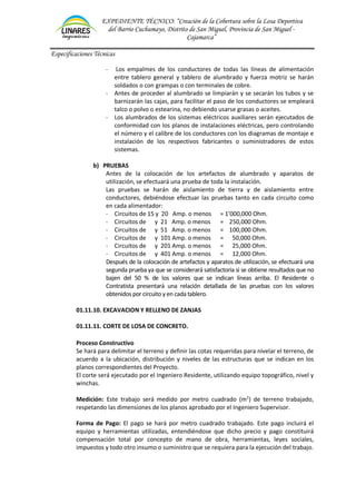 EXPEDIENTE TÉCNICO: “Creación de la Cobertura sobre la Losa Deportiva
del Barrio Cuchumayo, Distrito de San Miguel, Provincia de San Miguel -
Cajamarca”
Especificaciones Técnicas
- Los empalmes de los conductores de todas las líneas de alimentación
entre tablero general y tablero de alumbrado y fuerza motriz se harán
soldados o con grampas o con terminales de cobre.
- Antes de proceder al alumbrado se limpiarán y se secarán los tubos y se
barnizarán las cajas, para facilitar el paso de los conductores se empleará
talco o polvo o estearina, no debiendo usarse grasas o aceites.
- Los alumbrados de los sistemas eléctricos auxiliares serán ejecutados de
conformidad con los planos de instalaciones eléctricas, pero controlando
el número y el calibre de los conductores con los diagramas de montaje e
instalación de los respectivos fabricantes o suministradores de estos
sistemas.
b) PRUEBAS
Antes de la colocación de los artefactos de alumbrado y aparatos de
utilización, se efectuará una prueba de toda la instalación.
Las pruebas se harán de aislamiento de tierra y de aislamiento entre
conductores, debiéndose efectuar las pruebas tanto en cada circuito como
en cada alimentador:
- Circuitos de 15 y 20 Amp. o menos = 1’000,000 Ohm.
- Circuitos de y 21 Amp. o menos = 250,000 Ohm.
- Circuitos de y 51 Amp. o menos = 100,000 Ohm.
- Circuitos de y 101 Amp. o menos = 50,000 Ohm.
- Circuitos de y 201 Amp. o menos = 25,000 Ohm.
- Circuitos de y 401 Amp. o menos = 12,000 Ohm.
Después de la colocación de artefactos y aparatos de utilización, se efectuará una
segunda prueba ya que se considerará satisfactoria si se obtiene resultados que no
bajen del 50 % de los valores que se indican líneas arriba. El Residente o
Contratista presentará una relación detallada de las pruebas con los valores
obtenidos por circuito y en cada tablero.
01.11.10. EXCAVACION Y RELLENO DE ZANJAS
01.11.11. CORTE DE LOSA DE CONCRETO.
Proceso Constructivo
Se hará para delimitar el terreno y definir las cotas requeridas para nivelar el terreno, de
acuerdo a la ubicación, distribución y niveles de las estructuras que se indican en los
planos correspondientes del Proyecto.
El corte será ejecutado por el Ingeniero Residente, utilizando equipo topográfico, nivel y
winchas.
Medición: Este trabajo será medido por metro cuadrado (m2
) de terreno trabajado,
respetando las dimensiones de los planos aprobado por el Ingeniero Supervisor.
Forma de Pago: El pago se hará por metro cuadrado trabajado. Este pago incluirá el
equipo y herramientas utilizadas, entendiéndose que dicho precio y pago constituirá
compensación total por concepto de mano de obra, herramientas, leyes sociales,
impuestos y todo otro insumo o suministro que se requiera para la ejecución del trabajo.
 
