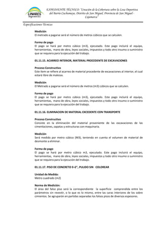 EXPEDIENTE TÉCNICO: “Creación de la Cobertura sobre la Losa Deportiva
del Barrio Cuchumayo, Distrito de San Miguel, Provincia de San Miguel -
Cajamarca”
Especificaciones Técnicas
Medición
El metrado a pagarse será el número de metros cúbicos que se calculen.
Forma de pago
El pago se hará por metro cúbico (m3), ejecutado. Este pago incluirá el equipo,
herramientas, mano de obra, leyes sociales, impuestos y todo otro insumo o suministro
que se requiera para la ejecución del trabajo.
01.11.15. ACARREO INTERIOR, MATERIAL PROCEDENTE DE EXCAVACIONES
Proceso Constructivo
Este ítem se refiere al acarreo de material procedente de excavaciones al interior, el cual
estará libre de malezas.
Medición
El Metrado a pagarse será el número de metros (m3) cúbicos que se calculen.
Forma de pago
El pago se hará por metro cúbico (m3), ejecutado. Este pago incluirá el equipo,
herramientas, mano de obra, leyes sociales, impuestos y todo otro insumo o suministro
que se requiera para la ejecución del trabajo.
01.11.16. ELIMINACION DE MATERIAL EXCEDENTE CON TRANSPORTE
Proceso Constructivo
Consiste en la eliminación del material proveniente de las excavaciones de las
cimentaciones, zapatas y estructuras con maquinaria.
Medición
Será medido por metro cúbico (M3), teniendo en cuenta el volumen de material de
desmonte a eliminar.
Forma de pago
El pago se hará por metro cúbico m3, ejecutado. Este pago incluirá el equipo,
herramientas, mano de obra, leyes sociales, impuestos y todo otro insumo o suministro
que se requiera para la ejecución del trabajo.
01.11.17. PISO DE CONCRETO E=2", PULIDO SIN COLOREAR
Unidad de Medida:
Metro cuadrado (m2)
Norma de Medición:
El área del falso piso será la correspondiente la superficie comprendida entre los
parámetros sin revestir, o lo que es lo mismo, entre las caras interiores de los sobre
cimientos. Se agruparán en partidas separadas los falsos pisos de diversos espesores.
 