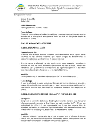 EXPEDIENTE TÉCNICO: “Creación de la Cobertura sobre la Losa Deportiva
del Barrio Cuchumayo, Distrito de San Miguel, Provincia de San Miguel -
Cajamarca”
Especificaciones Técnicas
Unidad de Medida:
Global (Glb)
Forma de Medición:
El trabajo se medirá en forma Global.
Forma de Pago:
El pago de estos trabajos se hará en forma Global, cuyos precios unitarios se encuentran
definidos en el presupuesto. El supervisor velará por que ella se ejecute durante el
desarrollo de la obra.
01.03.00. MOVIMIENTOS DE TIERRAS.
01.03.01. EXCAVACION A MANO
Proceso Constructivo
Se refiere a los trabajos de corte realizados con la finalidad de alojar zapatas de las
columnas. En los terrenos inestables que ofrecen riesgos de deslizamientos se
ejecutarán trabajos de apuntalamiento de las excavaciones.
El corte manual se efectuará con pico y pala, en las zonas necesarias hasta la cota
indicada del nivel de fondo, el material proveniente de estos trabajos, deberá ser
retirado de Obra y conforme a las indicaciones del Ingeniero Supervisor se desechará
todo material suelto o inestable que no se compacte fácilmente.
Medición
El trabajo ejecutado se medirá en metros cúbicos (m3
) de material excavado.
Forma de Pago
El pago se efectuará al precio unitario del Contrato por metros cúbicos, de acuerdo a
esta partida, entendiéndose que dicho precio y pago constituirá compensación total por
los rubros de mano de obra, herramientas e imprevistos necesarios para la Ejecución de
la Obra.
01.03.02. MEJORAMIENTO DE SUELO CON P.M. 3"-8" PROFUND=1.50-2.20
Descripción:
Comprende el suministro de la mano de obra y herramientas menores para efectuar el
relleno compactado con material de préstamo con piedra mediana de 3” – 8”, con una
profundidad de 1.50m – 2.20m. Compactado cada 0.20m. Con material libre de
impurezas, de manera de rellenar los espacios destinados a los mejoramientos de suelo
hasta alcanzar las cotas exigidas, de acuerdo a lo indicado en los planos.
Medición:
El volumen rellenado compactado por el cual se pagará será el número de metros
cúbicos (m3), de material aceptablemente compactado, medido en su posición final. El
trabajo deberá contar con la aprobación del Ingeniero Supervisor.
 